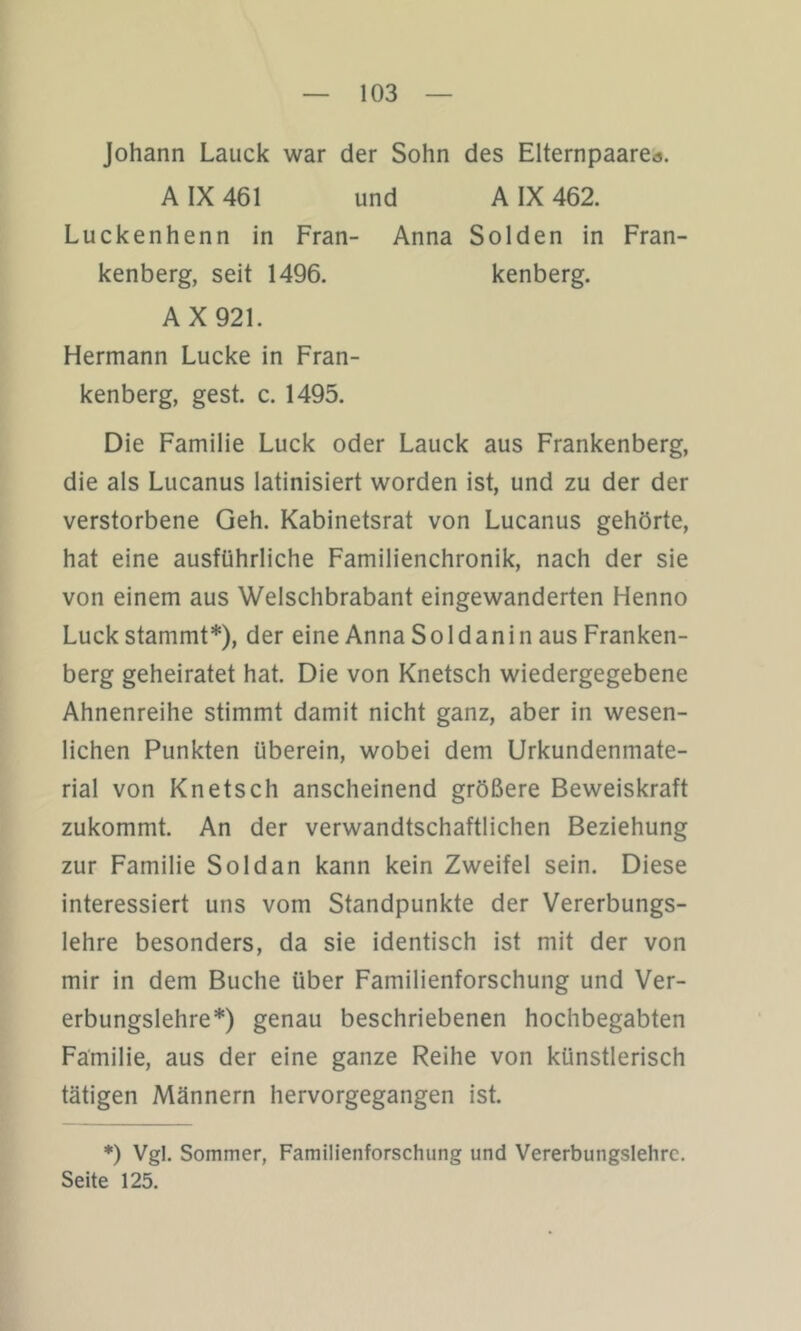 Johann Laiick war der Sohn des Elternpaare«. A IX 461 und A IX 462. Luckenhenn in Fran- Anna Sölden in Fran- kenberg, seit 1496. kenberg. AX921. Hermann Lucke in Fran- kenberg, gest. c. 1495. Die Familie Luck oder Lauck aus Frankenberg, die als Lucanus latinisiert worden ist, und zu der der verstorbene Geh. Kabinetsrat von Lucanus gehörte, hat eine ausführliche Familienchronik, nach der sie von einem aus Welschbrabant eingewanderten Henno Luck stammt*), der eine Anna Soldanin aus Franken- berg geheiratet hat. Die von Knetsch wiedergegebene Ahnenreihe stimmt damit nicht ganz, aber in wesen- lichen Punkten überein, wobei dem Urkundenmate- rial von Knetsch anscheinend größere Beweiskraft zukommt. An der verwandtschaftlichen Beziehung zur Familie Soldan kann kein Zweifel sein. Diese interessiert uns vom Standpunkte der Vererbungs- lehre besonders, da sie identisch ist mit der von mir in dem Buche über Familienforschung und Ver- erbungslehre*) genau beschriebenen hochbegabten Familie, aus der eine ganze Reihe von künstlerisch tätigen Männern hervorgegangen ist. *) Vgl. Sommer, Familienforschung und Vererbungslehre. Seite 125.