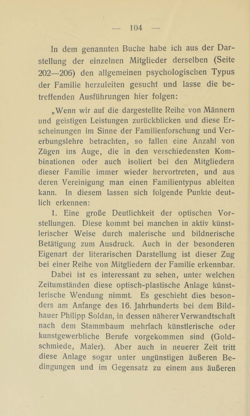 In dem genannten Buche habe ich aus der Dar- stellung der einzelnen Mitglieder derselben (Seite 202—206) den allgemeinen psychologischen Typus der Familie herzuleiten gesucht und lasse die be- treffenden Ausführungen hier folgen: „Wenn wir auf die dargestellte Reihe von Männern und geistigen Leistungen zurückblicken und diese Er- scheinungen im Sinne der Familienforschung und Ver- erbungslehre betrachten, so fallen eine Anzahl von Zügen ins Auge, die in den verschiedensten Kom- binationen oder auch isoliert bei den Mitgliedern dieser Familie immer wieder hervortreten, und aus deren Vereinigung man einen Familientypus ableiten kann. In diesem lassen sich folgende Punkte deut- lich erkennen: 1. Eine große Deutlichkeit der optischen Vor- stellungen. Diese kommt bei manchen in aktiv künst- lerischer Weise durch malerische und bildnerische Betätigung zum Ausdruck. Auch in der besonderen Eigenart der literarischen Darstellung ist dieser Zug bei einer Reihe von Mitgliedern der Familie erkennbar. Dabei ist es interessant zu sehen, unter welchen Zeitumständen diese optisch-plastische Anlage künst- lerische Wendung nimmt. Es geschieht dies beson- ders am Anfänge des 16. Jahrhunderts bei dem Bild- hauer Philipp Soldan, in dessen näherer Verwandtschaft nach dem Stammbaum mehrfach künstlerische oder kunstgewerbliche Berufe vorgekommen sind (Gold- schmiede, Maler). Aber auch in neuerer Zeit tritt diese Anlage sogar unter ungünstigen äußeren Be- dingungen und im Gegensatz zu einem aus äußeren