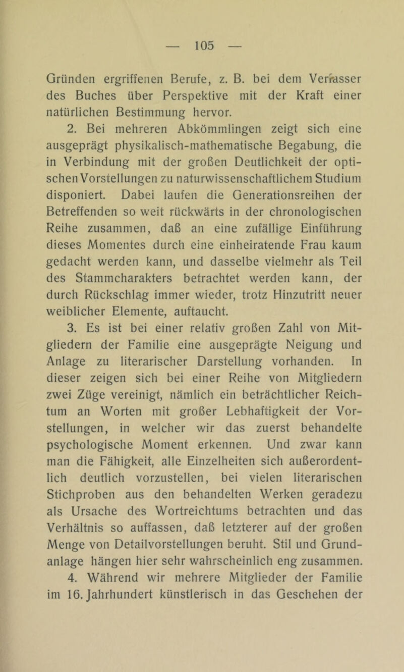 Gründen ergriffenen Berufe, z. B. bei dem Verrasser des Buches über Perspektive mit der Kraft einer natürlichen Bestimmung hervor. 2. Bei mehreren Abkömmlingen zeigt sich eine ausgeprägt physikalisch-mathematische Begabung, die in Verbindung mit der großen Deutlichkeit der opti- schen Vorstellungen zu naturwissenschaftlichem Studium disponiert. Dabei laufen die Generationsreihen der Betreffenden so weit rückwärts in der chronologischen Reihe zusammen, daß an eine zufällige Einführung dieses Momentes durch eine einheiratende Frau kaum gedacht werden kann, und dasselbe vielmehr als Teil des Stammcharakters betrachtet werden kann, der durch Rückschlag immer wieder, trotz Hinzutritt neuer weiblicher Elemente, auftaucht. 3. Es ist bei einer relativ großen Zahl von Mit- gliedern der Familie eine ausgeprägte Neigung und Anlage zu literarischer Darstellung vorhanden. In dieser zeigen sich bei einer Reihe von Mitgliedern zwei Züge vereinigt, nämlich ein beträchtlicher Reich- tum an Worten mit großer Lebhaftigkeit der Vor- stellungen, in welcher wir das zuerst behandelte psychologische Moment erkennen. Und zwar kann man die Fähigkeit, alle Einzelheiten sich außerordent- lich deutlich vorzustellen, bei vielen literarischen Stichproben aus den behandelten Werken geradezu als Ursache des Wortreichtums betrachten und das Verhältnis so auffassen, daß letzterer auf der großen Menge von Detailvorstellungen beruht. Stil und Grund- anlage hängen hier sehr wahrscheinlich eng zusammen. 4. Während wir mehrere Mitglieder der Familie im 16. Jahrhundert künstlerisch in das Geschehen der