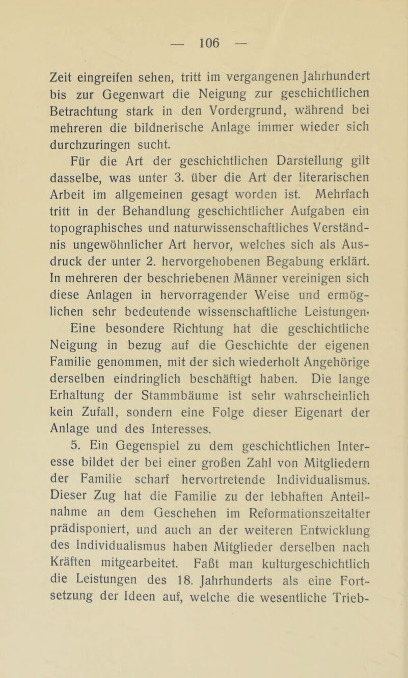 Zeit eingreifen sehen, tritt im vergangenen Jahrhundert bis zur Gegenwart die Neigung zur geschichtlichen Betrachtung stark in den Vordergrund, während bei mehreren die bildnerische Anlage immer wieder sich durchzuringen sucht. Für die Art der geschichtlichen Darstellung gilt dasselbe, was unter 3. über die Art der literarischen Arbeit im allgemeinen gesagt worden ist. Mehrfach tritt in der Behandlung geschichtlicher Aufgaben ein topographisches und naturwissenschaftliches Verständ- nis ungewöhnlicher Art hervor, welches sich als Aus- druck der unter 2. hervorgehobenen Begabung erklärt. In mehreren der beschriebenen Männer vereinigen sich diese Anlagen in hervorragender Weise und ermög- lichen sehr bedeutende wissenschaftliche Leistungen- Eine besondere Richtung hat die geschichtliche Neigung in bezug auf die Geschichte der eigenen Familie genommen, mit der sich wiederholt Angehörige derselben eindringlich beschäftigt haben. Die lange Erhaltung der Stammbäume ist sehr wahrscheinlich kein Zufall, sondern eine Folge dieser Eigenart der Anlage und des Interesses. 5. Ein Gegenspiel zu dem geschichtlichen Inter- esse bildet der bei einer großen Zahl von Mitgliedern der Familie scharf hervortretende Individualismus. Dieser Zug hat die Familie zu der lebhaften Anteil- nahme an dem Geschehen im Reformationszeitalter prädisponiert, und auch an der weiteren Entwicklung des Individualismus haben Mitglieder derselben nach Kräften mitgearbeitet. Faßt man kulturgeschichtlich die Leistungen des 18. Jahrhunderts als eine Fort- setzung der Ideen auf, welche die wesentliche Trieb-
