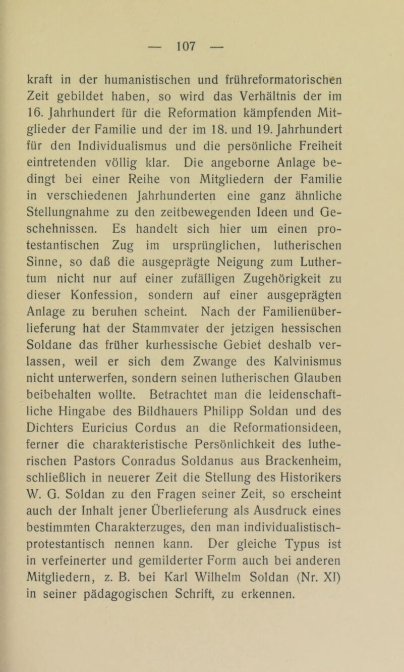 kraft in der humanistischen und frühreformatorischen Zeit gebildet haben, so wird das Verhältnis der im 16. Jahrhundert für die Reformation kämpfenden Mit- glieder der Familie und der im 18. und 19. Jahrhundert für den Individualismus und die persönliche Freiheit eintretenden völlig klar. Die angeborne Anlage be- dingt bei einer Reihe von Mitgliedern der Familie in verschiedenen Jahrhunderten eine ganz ähnliche Stellungnahme zu den zeitbewegenden Ideen und Ge- schehnissen. Es handelt sich hier um einen pro- testantischen Zug im ursprünglichen, lutherischen Sinne, so daß die ausgeprägte Neigung zum Luther- tum nicht nur auf einer zufälligen Zugehörigkeit zu dieser Konfession, sondern auf einer ausgeprägten Anlage zu beruhen scheint. Nach der Familienüber- lieferung hat der Stammvater der jetzigen hessischen Soldane das früher kurhessische Gebiet deshalb ver- lassen, weil er sich dem Zwange des Kalvinismus nicht unterwerfen, sondern seinen lutherischen Glauben beibehalten wollte. Betrachtet man die leidenschaft- liche Hingabe des Bildhauers Philipp Soldan und des Dichters Euricius Cordus an die Reformationsideen, ferner die charakteristische Persönlichkeit des luthe- rischen Pastors Conradus Soldanus aus Brackenheim, schließlich in neuerer Zeit die Stellung des Historikers W. G. Soldan zu den Fragen seiner Zeit, so erscheint auch der Inhalt jener Überlieferung als Ausdruck eines bestimmten Charakterzuges, den man individualistisch- protestantisch nennen kann. Der gleiche Typus ist in verfeinerter und gemilderter Form auch bei anderen Mitgliedern, z. B. bei Karl Wilhelm Soldan (Nr. XI) in seiner pädagogischen Schrift, zu erkennen.