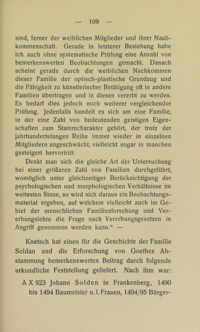 sind, ferner der weiblichen Mitglieder und ihrer Naob- kommenschaft. Gerade in letzterer Beziehung habe ich auch ohne systematische Prüfung eine Anzahl von bemerkenswerten Beobachtungen gemacht. Danach scheint gerade durch die weiblichen Nachkommen dieser Familie der optisch-plastische Grundzug und die Fähigkeit zu künstlerischer Betätigung oft in andere Familien übertragen und in diesen vererbt zu werden. Es bedarf dies jedoch noch weiterer vergleichender Prüfung. Jedenfalls handelt es sich um eine Familie, in der eine Zahl von bedeutenden geistigen Eigen- schaften zum Stammcharakter gehört, der trotz der jahrhundertelangen Reihe immer wieder in einzelnen Mitgliedern ungeschwächt, vielleicht sogar in manchen gesteigert hervortritt. Denkt man sich die gleiche Art der Untersuchung bei einer größeren Zahl von Familien durchgeführt, womöglich unter gleichzeitiger Berücksichtigung der psychologischen und morphologischen Verhältnisse im weitesten Sinne, so wird sich daraus ein Beobachtungs- material ergeben, auf welchem vielleicht auch im Ge- biet der menschlichen Familienforschung und Ver- erbungslehre die Frage nach Vererbungsgesetzen in Angriff genommen werden kann.“ — Knetsch hat einen für die Geschichte der Familie Soldan und die Erforschung von Goethes Ab- stammung bemerkenswerten Beitrag durch folgende urkundliche Feststellung geliefert. Nach ihm war: A X 923 Johann Sölden in Frankenberg, 1490 bis 1494 Baumeister u.l. Frauen, 1494/95 Bürger-