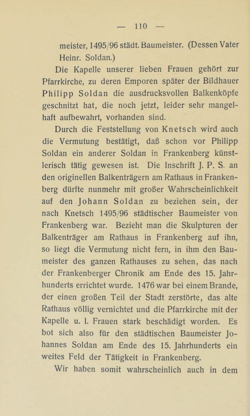 meister, 1495/96 städt. Baumeister. (Dessen Vater Heinr. Soldan.) Die Kapelle unserer lieben Frauen gehört zur Pfarrkirche, zu deren Emporen später der Bildhauer Philipp Soldan die ausdrucksvollen Balkenköpfe geschnitzt hat, die noch jetzt, leider sehr mangel- haft aufbewahrt, vorhanden sind. Durch die Feststellung von Knetsch wird auch die Vermutung bestätigt, daß schon vor Philipp Soldan ein anderer Soldan in Frankenberg künst- lerisch tätig gewesen ist. Die Inschrift J. P. S. an den originellen Balkenträgern am Rathaus in Franken- berg dürfte nunmehr mit großer Wahrscheinlichkeit auf den Johann Soldan zu beziehen sein, der nach Knetsch 1495/96 städtischer Baumeister von Frankenberg war. Bezieht man die Skulpturen der Balkenträger am Rathaus in Frankenberg auf ihn, so liegt die Vermutung nicht fern, in ihm den Bau- meister des ganzen Rathauses zu sehen, das nach der Frankenberger Chronik am Ende des 15. Jahr- hunderts errichtet wurde. 1476 war bei einem Brande, der einen großen Teil der Stadt zerstörte, das alte Rathaus völlig vernichtet und die Pfarrkirche mit der Kapelle u. 1. Frauen stark beschädigt worden. Es bot sich also für den städtischen Baumeister Jo- hannes Soldan am Ende des 15. Jahrhunderts ein weites Feld der Tätigkeit in Frankenberg. Wir haben somit wahrscheinlich auch in dem