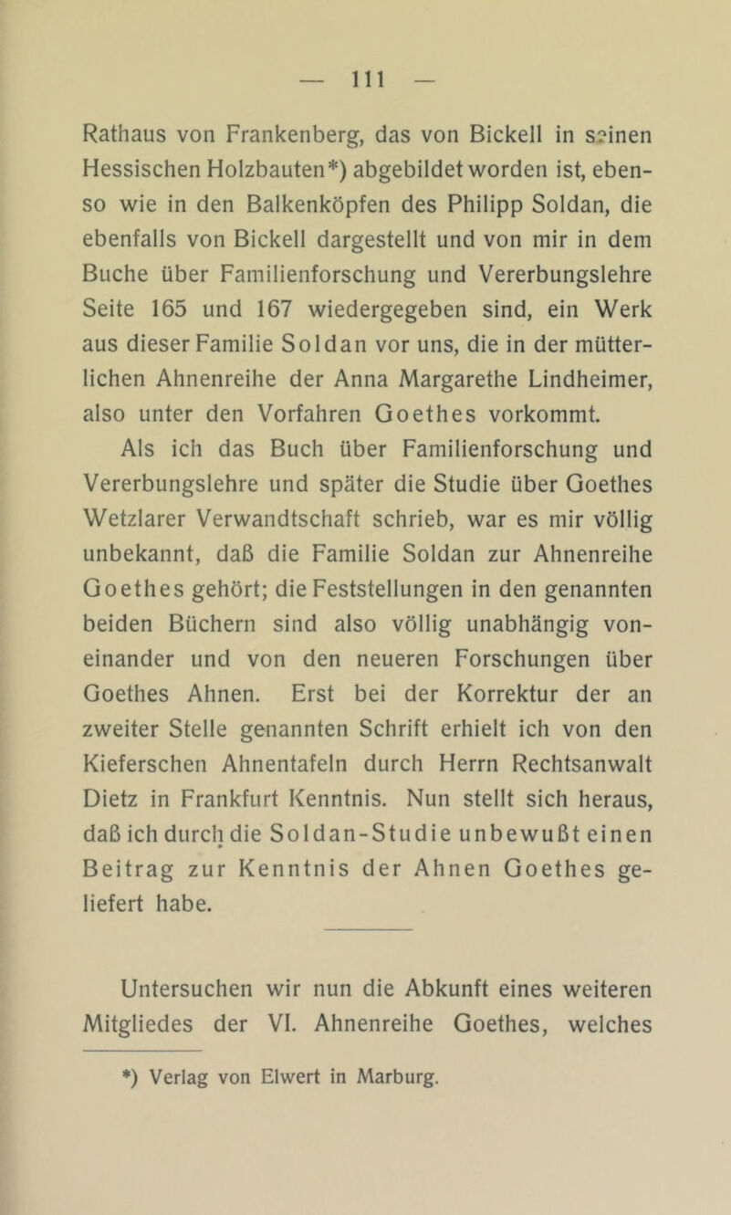 Rathaus von Frankenberg, das von Bickell in seinen Hessischen Holzbauten*) abgebildet worden ist, eben- so wie in den Balkenköpfen des Philipp Soldan, die ebenfalls von Bickell dargestellt und von mir in dem Buche über Familienforschung und Vererbungslehre Seite 165 und 167 wiedergegeben sind, ein Werk aus dieser Familie Soldan vor uns, die in der mütter- lichen Ahnenreihe der Anna Margarethe Lindheimer, also unter den Vorfahren Goethes vorkommt. Als ich das Buch über Familienforschung und Vererbungslehre und später die Studie über Goethes Wetzlarer Verwandtschaft schrieb, war es mir völlig unbekannt, daß die Familie Soldan zur Ahnenreihe Goethes gehört; die Feststellungen in den genannten beiden Büchern sind also völlig unabhängig von- einander und von den neueren Forschungen über Goethes Ahnen. Erst bei der Korrektur der an zweiter Stelle genannten Schrift erhielt ich von den Kieferschen Ahnentafeln durch Herrn Rechtsanwalt Dietz in Frankfurt Kenntnis. Nun stellt sich heraus, daß ich durch die Soldan-Studie unbewußt einen Beitrag zur Kenntnis der Ahnen Goethes ge- liefert habe. Untersuchen wir nun die Abkunft eines weiteren Mitgliedes der VI. Ahnenreihe Goethes, welches *) Verlag von Eiwert in Marburg.