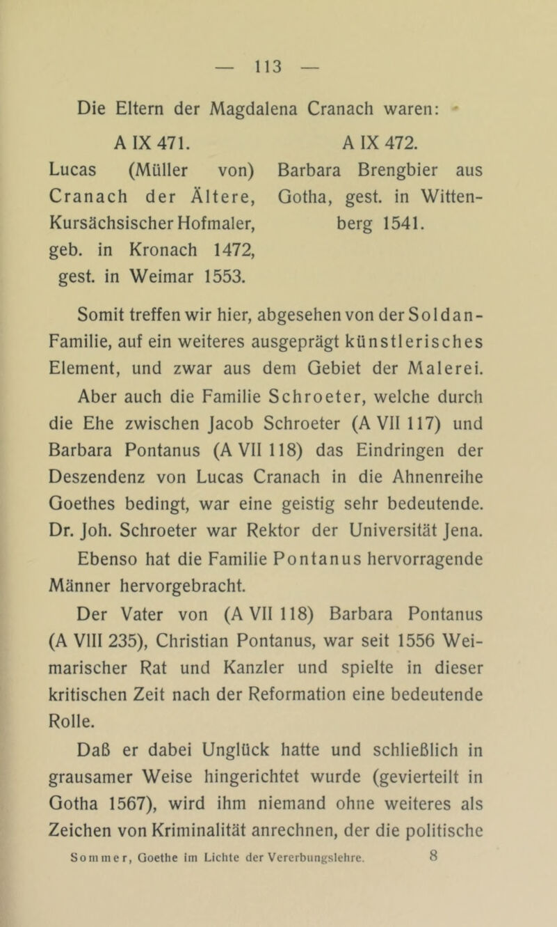 Die Eltern der Magdalena Cranach waren: ** A IX 471. A IX 472. Lucas (Müller von) Barbara Brengbier aus Cranach der Ältere, Gotha, gest. in Witten- Kursächsischer Hofmaler, berg 1541. geb. in Kronach 1472, gest. in Weimar 1553. Somit treffen wir hier, abgesehen von der S o 1 d a n - Familie, auf ein weiteres ausgeprägt künstlerisches Element, und zwar aus dem Gebiet der Malerei. Aber auch die Familie Schroeter, welche durch die Ehe zwischen Jacob Schroeter (A VII 117) und Barbara Pontanus (A VII 118) das Eindringen der Deszendenz von Lucas Cranach in die Ahnenreihe Goethes bedingt, war eine geistig sehr bedeutende. Dr. Joh. Schroeter war Rektor der Universität Jena. Ebenso hat die Familie Pontanus hervorragende Männer hervorgebracht. Der Vater von (A VII 118) Barbara Pontanus (A VIII 235), Christian Pontanus, war seit 1556 Wei- marischer Rat und Kanzler und spielte in dieser kritischen Zeit nach der Reformation eine bedeutende Rolle. Daß er dabei Unglück hatte und schließlich in grausamer Weise hingerichtet wurde (gevierteilt in Gotha 1567), wird ihm niemand ohne weiteres als Zeichen von Kriminalität anrechnen, der die politische 8 Sommer, Goethe im Lichte der Vererbungslehre.