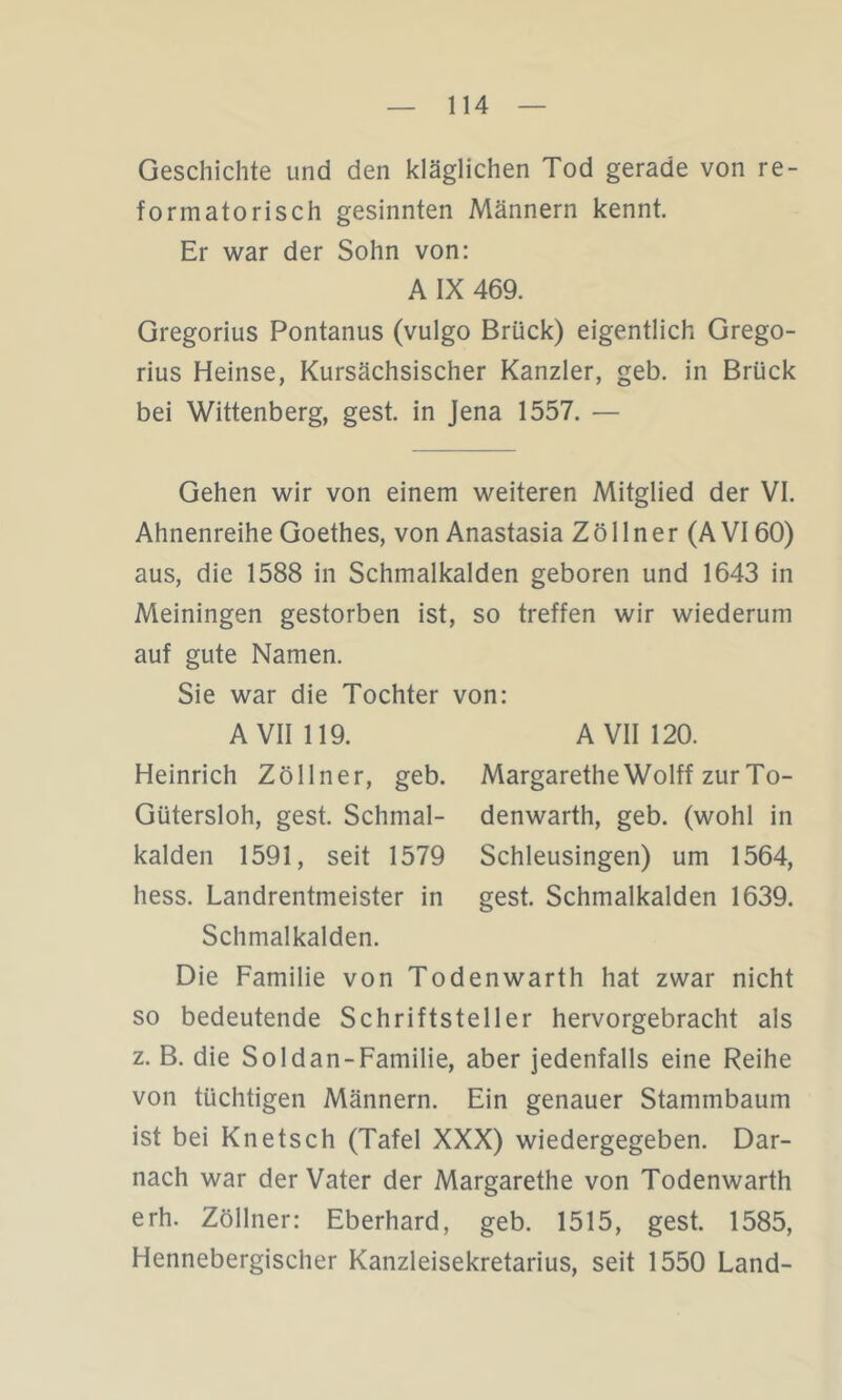 Geschichte und den kläglichen Tod gerade von re- formatorisch gesinnten Männern kennt. Er war der Sohn von: A IX 469. Gregorius Pontanus (vulgo Brück) eigentlich Grego- rius Heinse, Kursächsischer Kanzler, geb. in Brück bei Wittenberg, gest. in Jena 1557. — Gehen wir von einem weiteren Mitglied der VI. Ahnenreihe Goethes, von Anastasia Z ö 11 n e r (A VI60) aus, die 1588 in Schmalkalden geboren und 1643 in Meiningen gestorben ist, so treffen wir wiederum auf gute Namen. Sie war die Tochter von: A VII 119. A VII 120. Heinrich Zöllner, geb. Margarethe Wolff zur To- Gütersloh, gest. Schmal- denwarth, geb. (wohl in kalden 1591, seit 1579 Schleusingen) um 1564, hess. Landrentmeister in gest. Schmalkalden 1639. Schmalkalden. Die Familie von Todenwarth hat zwar nicht so bedeutende Schriftsteller hervorgebracht als z. B. die Soldan-Familie, aber jedenfalls eine Reihe von tüchtigen Männern. Ein genauer Stammbaum ist bei Knetsch (Tafel XXX) wiedergegeben. Dar- nach war der Vater der Margarethe von Todenwarth erh. Zöllner: Eberhard, geb. 1515, gest. 1585, Hennebergischer Kanzleisekretarius, seit 1550 Land-