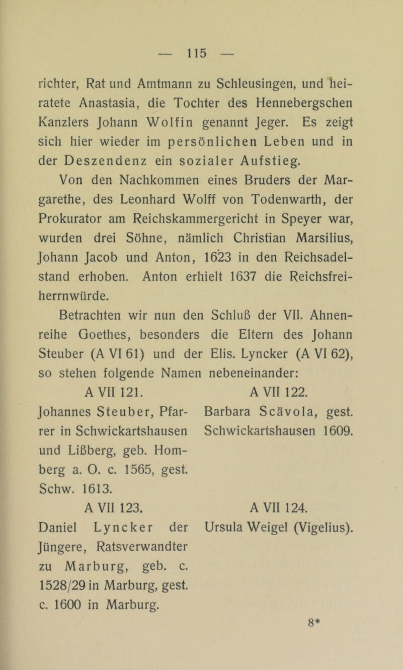 richter, Rat und Amtmann zu Schleusingen, und hei- ratete Anastasia, die Tochter des Hennebergschen Kanzlers Johann Wolf in genannt Jeger. Es zeigt sich hier wieder im persönlichen Leben und in der Deszendenz ein sozialer Aufstieg. Von den Nachkommen eines Bruders der Mar- garethe, des Leonhard Wolff von Todenwarth, der Prokurator am Reichskammergericht in Speyer war, wurden drei Söhne, nämlich Christian Marsilius, Johann Jacob und Anton, 1623 in den Reichsadel- stand erhoben. Anton erhielt 1637 die Reichsfrei- herrnwürde. Betrachten wir nun den Schluß der Vll. Ahnen- reihe Goethes, besonders die Eltern des Johann Steuber (A VI 61) und der Elis. Lyncker (A VI 62), so stehen folgende Namen nebeneinander: AVni21. A VII 122. Johannes Steuber, Pfar- Barbara Scävola, gest. rer in Schwickartshausen Schwickartshausen 1609. und Lißberg, geb. Hom- berg a. 0. c. 1565, gest. Schw. 1613. A VII 123. A VII 124. Daniel Lyncker der Ursula Weigel (Vigelius). Jüngere, Ratsverwandter zu Marburg, geb. c. 1528/29 in Marburg, gest. c. 1600 in Marburg. 8*