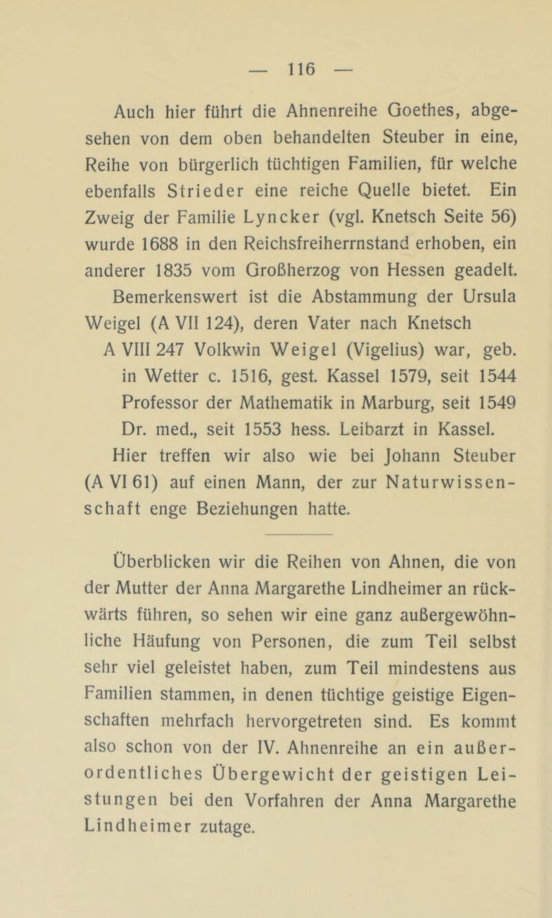 Auch hier führt die Ahnenreihe Goethes, abge- sehen von dem oben behandelten Steuber in eine, Reihe von bürgerlich tüchtigen Familien, für weiche ebenfalls Strieder eine reiche Quelle bietet. Ein Zweig der Familie Lyncker (vgl. Knetsch Seite 56) wurde 1688 in den Reichsfreiherrnstand erhoben, ein anderer 1835 vom Großherzog von Hessen geadelt. Bemerkenswert ist die Abstammung der Ursula Weigel (A VII 124), deren Vater nach Knetsch A VIII 247 Volkwin Weigel (Vigelius) war, geb. in Wetter c. 1516, gest. Kassel 1579, seit 1544 Professor der Mathematik in Marburg, seit 1549 Dr. med., seit 1553 hess. Leibarzt in Kassel. Hier treffen wir also wie bei Johann Steuber (A VI 61) auf einen Mann, der zur Naturwissen- schaft enge Beziehungen hatte. Überblicken wir die Reihen von Ahnen, die von der Mutter der Anna Margarethe Lindheimer an rück- wärts führen, so sehen wir eine ganz außergewöhn- liche Häufung von Personen, die zum Teil selbst sehr viel geleistet haben, zum Teil mindestens aus Familien stammen, in denen tüchtige geistige Eigen- schaften mehrfach hervorgetreten sind. Es kommt also schon von der IV. Ahnenreihe an ein außer- ordentliches Übergewicht der geistigen Lei- stungen bei den Vorfahren der Anna Margarethe Lindheimer zutage.