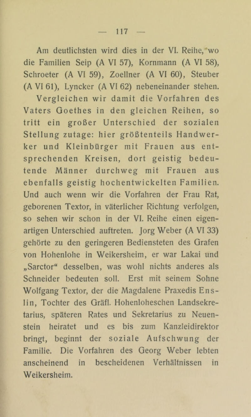 Am deutlichsten wird dies in der VI. Reihe,'wo die Familien Seip (A VI 57), Kornmann (A VI 58), Schroeter (A VI 59), Zoellner (A VI 60), Steuber (A VI 61), Lyncker (A VI 62) nebeneinander stehen. Vergleichen wir damit die Vorfahren des Vaters Goethes in den gleichen Reihen, so tritt ein großer Unterschied der sozialen Stellung zutage: hier größtenteils Handwer- ker und Kleinbürger mit Frauen aus ent- sprechenden Kreisen, dort geistig bedeu- tende Männer durchweg mit Frauen aus ebenfalls geistig hochentwickelten Familien. Und auch wenn wir die Vorfahren der Frau Rat, geborenen Textor, in väterlicher Richtung verfolgen, so sehen wir schon in der VI. Reihe einen eigen- artigen Unterschied auftreten. Jorg Weber (A VI 33) gehörte zu den geringeren Bediensteten des Grafen von Hohenlohe in Weikersheim, er war Lakai und „Sarctor“ desselben, was wohl nichts anderes als Schneider bedeuten soll. Erst mit seinem Sohne Wolfgang Textor, der die Magdalene Praxedis Ens- lin, Tochter des Gräfl. Hohenloheschen Landsekre- tarius, späteren Rates und Sekretarius zu Neuen- stein heiratet und es bis zum Kanzleidirektor bringt, beginnt der soziale Aufschwung der Familie. Die Vorfahren des Georg Weber lebten anscheinend in bescheidenen Verhältnissen in Weikersheim.