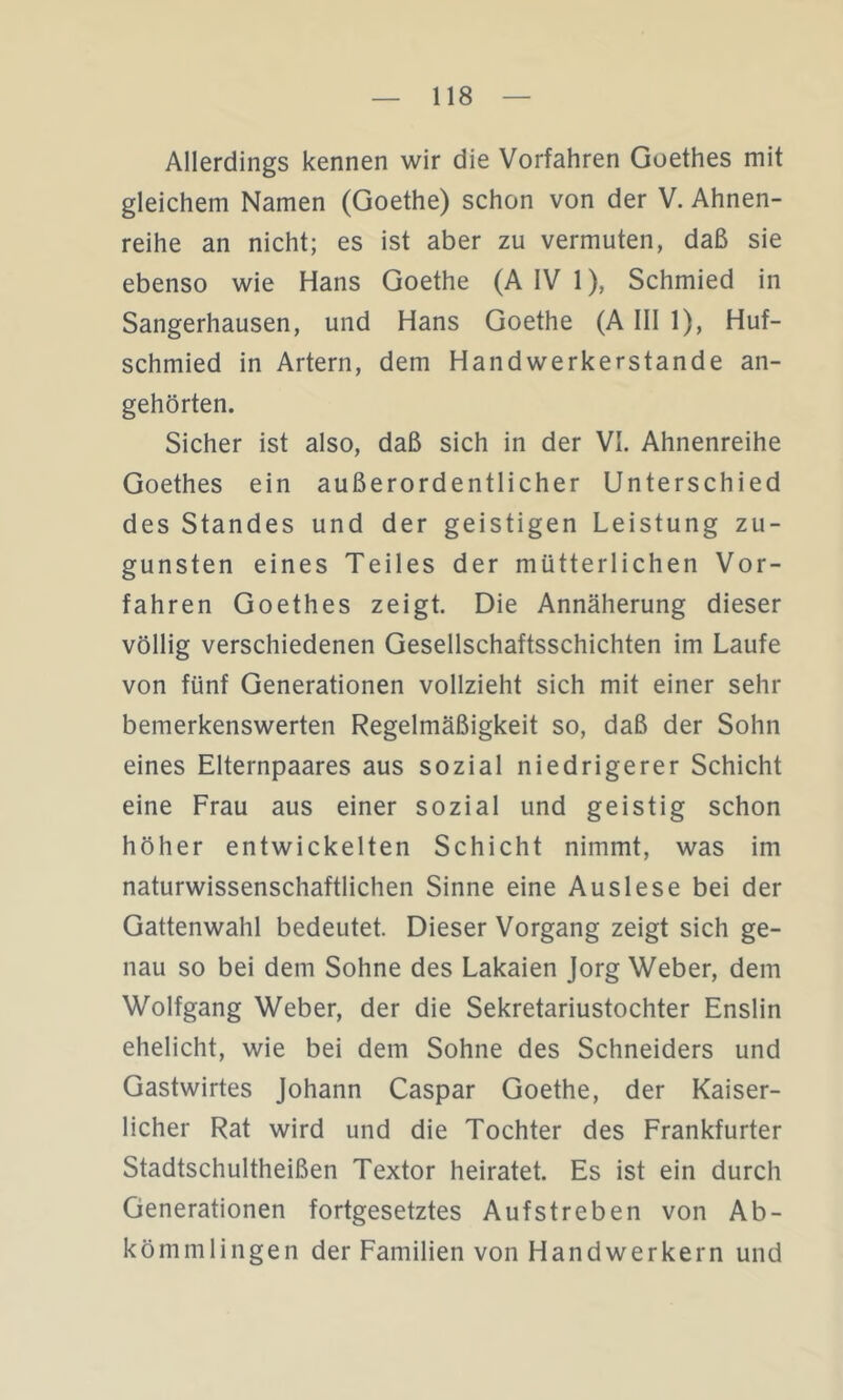 Allerdings kennen wir die Vorfahren Goethes mit gleichem Namen (Goethe) schon von der V. Ahnen- reihe an nicht; es ist aber zu vermuten, daß sie ebenso wie Hans Goethe (A IV 1), Schmied in Sangerhausen, und Hans Goethe (AIII 1), Huf- schmied in Artern, dem Handwerkerstande an- gehörten. Sicher ist also, daß sich in der VI. Ahnenreihe Goethes ein außerordentlicher Unterschied des Standes und der geistigen Leistung zu- gunsten eines Teiles der mütterlichen Vor- fahren Goethes zeigt. Die Annäherung dieser völlig verschiedenen Gesellschaftsschichten im Laufe von fünf Generationen vollzieht sich mit einer sehr bemerkenswerten Regelmäßigkeit so, daß der Sohn eines Elternpaares aus sozial niedrigerer Schicht eine Frau aus einer sozial und geistig schon höher entwickelten Schicht nimmt, was im naturwissenschaftlichen Sinne eine Auslese bei der Gattenwahl bedeutet. Dieser Vorgang zeigt sich ge- nau so bei dem Sohne des Lakaien Jorg Weber, dem Wolfgang Weber, der die Sekretariustochter Enslin ehelicht, wie bei dem Sohne des Schneiders und Gastwirtes Johann Caspar Goethe, der Kaiser- licher Rat wird und die Tochter des Frankfurter Stadtschultheißen Textor heiratet. Es ist ein durch Generationen fortgesetztes Aufstreben von Ab- kömmlingen der Familien von Handwerkern und