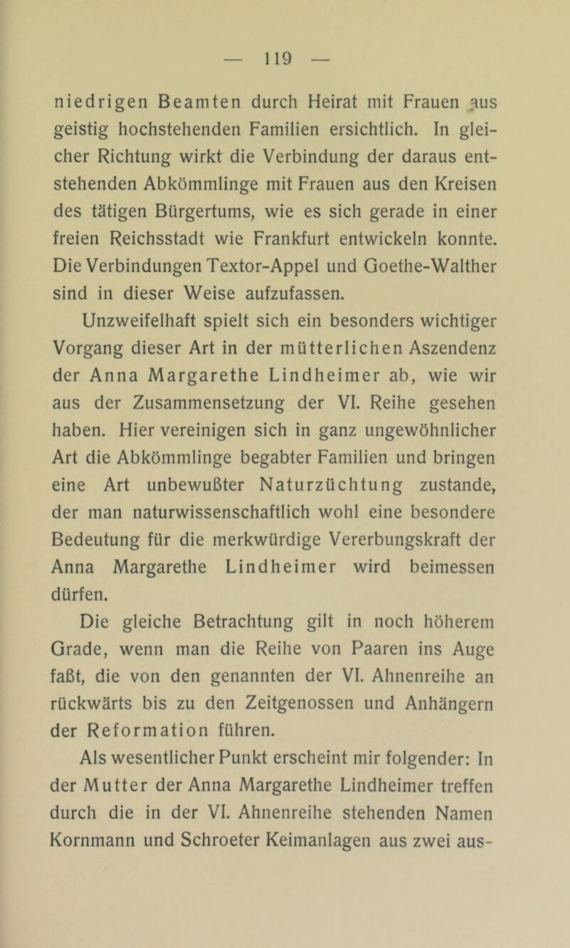 niedrigen Beamten durch Heirat mit Frauen jms geistig hochstehenden Familien ersichtlich. In glei- cher Richtung wirkt die Verbindung der daraus ent- stehenden Abkömmlinge mit Frauen aus den Kreisen des tätigen Bürgertums, wie es sich gerade in einer freien Reichsstadt wie Frankfurt entwickeln konnte. Die Verbindungen Textor-Appel und Goethe-Walther sind in dieser Weise aufzufassen. Unzweifelhaft spielt sich ein besonders wichtiger Vorgang dieser Art in der mütterlichen Aszendenz der Anna Margarethe Lindheimer ab, wie wir aus der Zusammensetzung der VI. Reihe gesehen haben. Hier vereinigen sich in ganz ungewöhnlicher Art die Abkömmlinge begabter Familien und bringen eine Art unbewußter Naturzüchtung zustande, der man naturwissenschaftlich wohl eine besondere Bedeutung für die merkwürdige Vererbungskraft der Anna Margarethe Lindheimer wird beimessen dürfen. Die gleiche Betrachtung gilt in noch höherem Grade, wenn man die Reihe von Paaren ins Auge faßt, die von den genannten der VI. Ahnenreihe an rückwärts bis zu den Zeitgenossen und Anhängern der Reformation führen. Als wesentlicher Punkt erscheint mir folgender: In der Mutter der Anna Margarethe Lindheimer treffen durch die in der VI. Ahnenreihe stehenden Namen Kornmann und Schroeter Keimanlagen aus zwei aus-