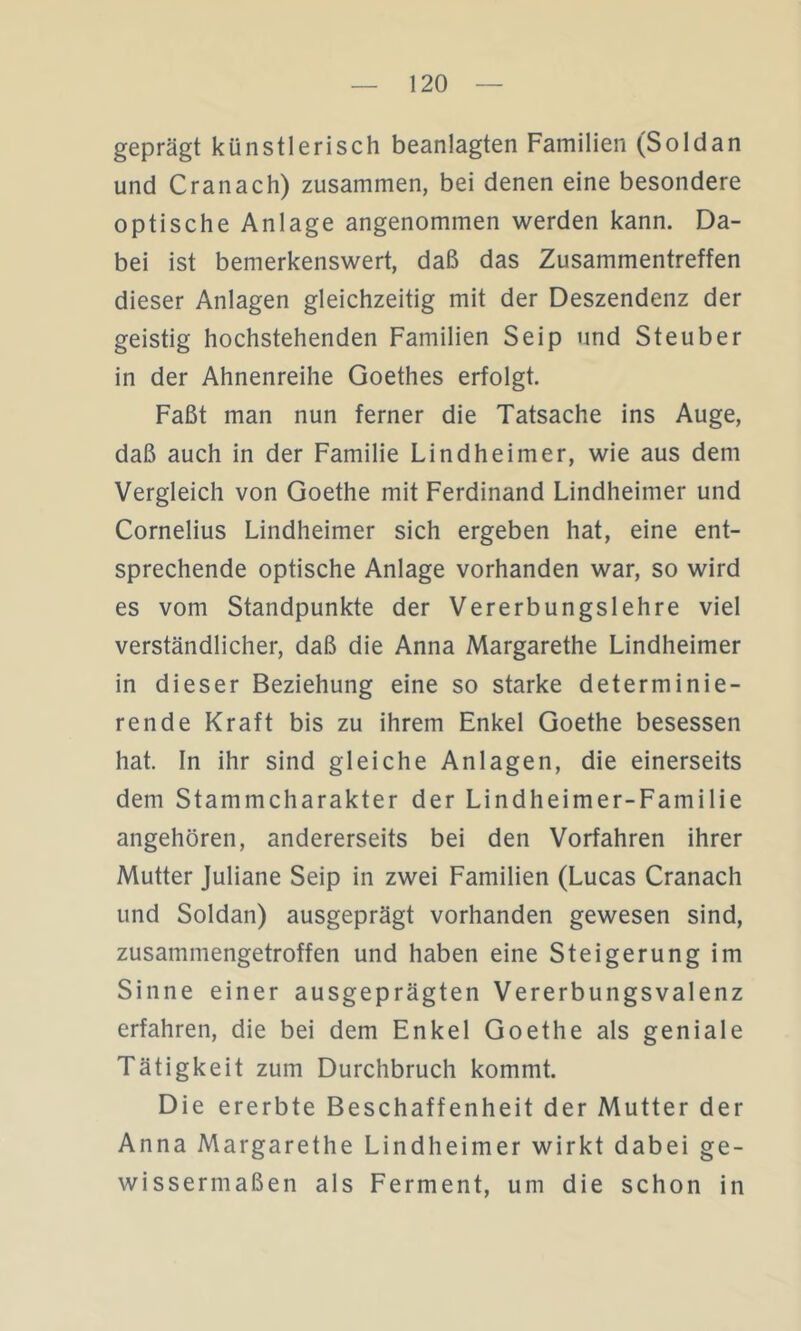 geprägt künstlerisch beanlagten Familien (Soldan und Cranach) zusammen, bei denen eine besondere optische Anlage angenommen werden kann. Da- bei ist bemerkenswert, daß das Zusammentreffen dieser Anlagen gleichzeitig mit der Deszendenz der geistig hochstehenden Familien Seip und Steuber in der Ahnenreihe Goethes erfolgt. Faßt man nun ferner die Tatsache ins Auge, daß auch in der Familie Lindheimer, wie aus dem Vergleich von Goethe mit Ferdinand Lindheimer und Cornelius Lindheimer sich ergeben hat, eine ent- sprechende optische Anlage vorhanden war, so wird es vom Standpunkte der Vererbungslehre viel verständlicher, daß die Anna Margarethe Lindheimer in dieser Beziehung eine so starke determinie- rende Kraft bis zu ihrem Enkel Goethe besessen hat. In ihr sind gleiche Anlagen, die einerseits dem Stammcharakter der Lindheimer-Familie angehören, andererseits bei den Vorfahren ihrer Mutter Juliane Seip in zwei Familien (Lucas Cranach und Soldan) ausgeprägt vorhanden gewesen sind, zusammengetroffen und haben eine Steigerung im Sinne einer ausgeprägten Vererbungsvalenz erfahren, die bei dem Enkel Goethe als geniale Tätigkeit zum Durchbruch kommt. Die ererbte Beschaffenheit der Mutter der Anna Margarethe Lindheimer wirkt dabei ge- wissermaßen als Ferment, um die schon in