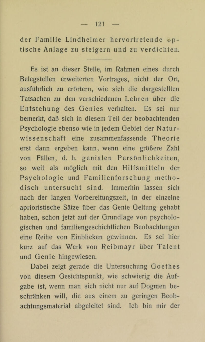 der Familie Lindheimer hervortretende op- tische Anlage zu steigern und zu verdichten. Es ist an dieser Stelle, im Rahmen eines durch Belegstellen erweiterten Vortrages, nicht der Ort, ausführlich zu erörtern, wie sich die dargestellten Tatsachen zu den verschiedenen Lehren über die Entstehung des Genies verhalten. Es sei nur bemerkt, daß sich in diesem Teil der beobachtenden Psychologie ebenso wie in jedem Gebiet der Natur- wissenschaft eine zusammenfassende Theorie erst dann ergeben kann, wenn eine größere Zahl von Fällen, d. h. genialen Persönlichkeiten, so weit als möglich mit den Hilfsmitteln der Psychologie und Familienforschung metho- disch untersucht sind. Immerhin lassen sich nach der langen Vorbereitungszeit, in der einzelne aprioristische Sätze über das Genie Geltung gehabt haben, schon jetzt auf der Grundlage von psycholo- gischen und familiengeschichtlichen Beobachtungen eine Reihe von Einblicken gewinnen. Es sei hier kurz auf das Werk von Reibmayr über Talent und Genie hingewiesen. Dabei zeigt gerade die Untersuchung Goethes von diesem Gesichtspunkt, wie schwierig die Auf- gabe ist, wenn man sich nicht nur auf Dogmen be- schränken will, die aus einem zu geringen Beob- achtungsmaterial abgeleitet sind. Ich bin mir der