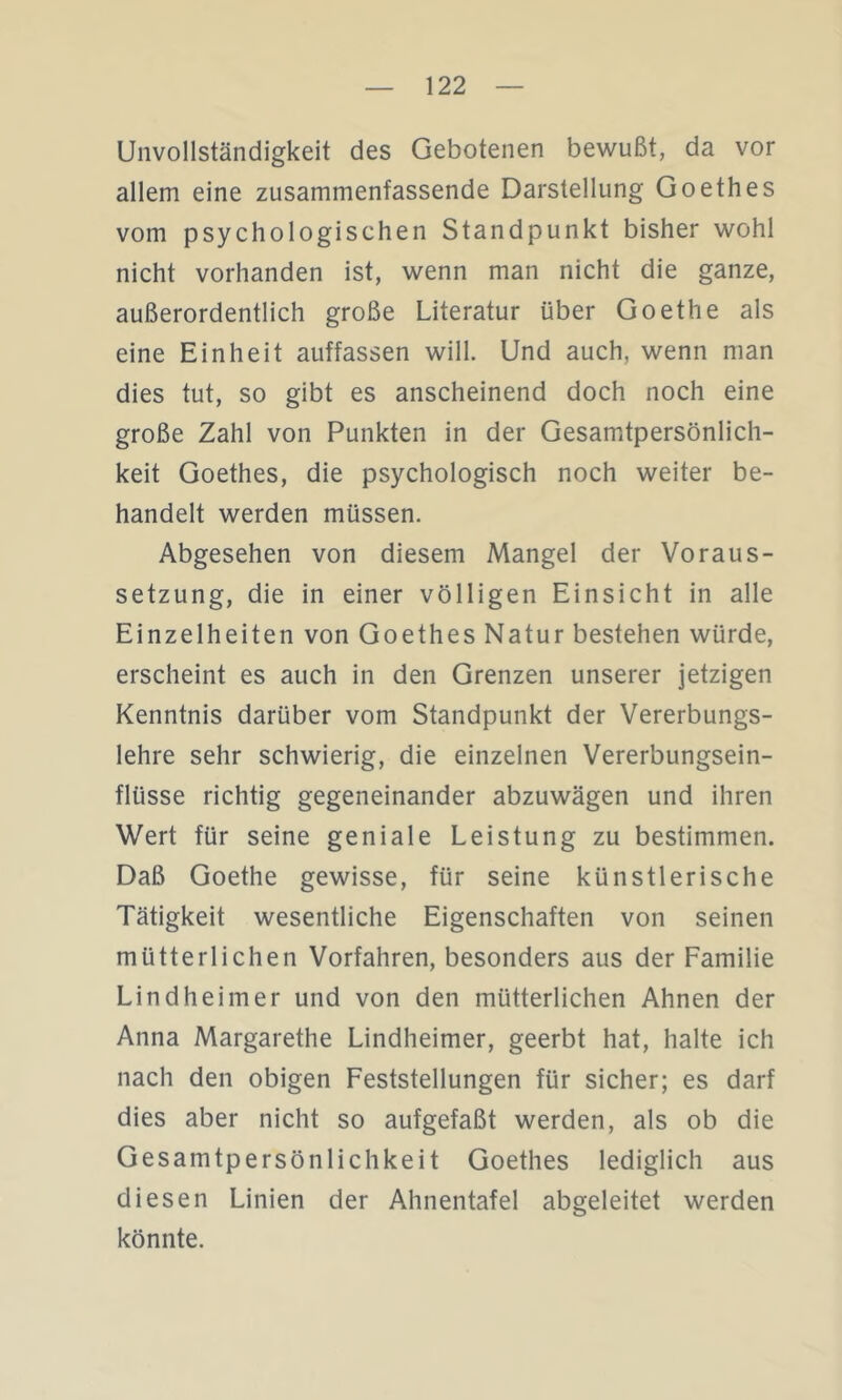 Unvollständigkeit des Gebotenen bewußt, da vor allem eine zusammenfassende Darstellung Goethes vom psychologischen Standpunkt bisher wohl nicht vorhanden ist, wenn man nicht die ganze, außerordentlich große Literatur über Goethe als eine Einheit auffassen will. Und auch, wenn man dies tut, so gibt es anscheinend doch noch eine große Zahl von Punkten in der Gesamtpersönlich- keit Goethes, die psychologisch noch weiter be- handelt werden müssen. Abgesehen von diesem Mangel der Voraus- setzung, die in einer völligen Einsicht in alle Einzelheiten von Goethes Natur bestehen würde, erscheint es auch in den Grenzen unserer jetzigen Kenntnis darüber vom Standpunkt der Vererbungs- lehre sehr schwierig, die einzelnen Vererbungsein- flüsse richtig gegeneinander abzuwägen und ihren Wert für seine geniale Leistung zu bestimmen. Daß Goethe gewisse, für seine künstlerische Tätigkeit wesentliche Eigenschaften von seinen mütterlichen Vorfahren, besonders aus der Familie Lindheimer und von den mütterlichen Ahnen der Anna Margarethe Lindheimer, geerbt hat, halte ich nach den obigen Feststellungen für sicher; es darf dies aber nicht so aufgefaßt werden, als ob die Gesamtpersönlichkeit Goethes lediglich aus diesen Linien der Ahnentafel abgeleitet werden könnte.