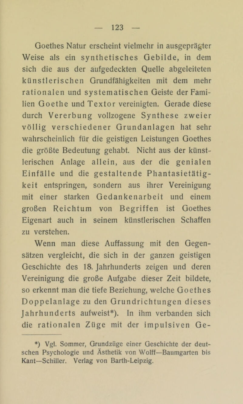 Goethes Natur erscheint vielmehr in ausgeprägter Weise als ein synthetisches Gebilde, in dem sich die aus der aufgedeckten Quelle abgeleiteten künstlerischen Grundfähigkeiten mit dem mehr rationalen und systematischen Geiste der Fami- lien Goethe und Textor vereinigten. Gerade diese durch Vererbung vollzogene Synthese zweier völlig verschiedener Grundanlagen hat sehr wahrscheinlich für die geistigen Leistungen Goethes die größte Bedeutung gehabt. Nicht aus der künst- lerischen Anlage allein, aus der die genialen Einfälle und die gestaltende Phantasietätig- keit entspringen, sondern aus ihrer Vereinigung mit einer starken Gedankenarbeit und einem großen Reichtum von Begriffen ist Goethes Eigenart auch in seinem künstlerischen Schaffen zu verstehen. Wenn man diese Auffassung mit den Gegen- sätzen vergleicht, die sich in der ganzen geistigen Geschichte des 18. Jahrhunderts zeigen und deren Vereinigung die große Aufgabe dieser Zeit bildete, so erkennt man die tiefe Beziehung, welche Goethes Doppelanlage zu den Grundrichtungen dieses Jahrhunderts aufweist*), ln ihm verbanden sich die rationalen Züge mit der impulsiven Ge- *) Vgl. Sommer, Grundzüge einer Geschichte der deut- schen Psychologie und Ästhetik von Wolff—Baumgarten bis Kant—Schiller. Verlag von Barth-Leipzig,