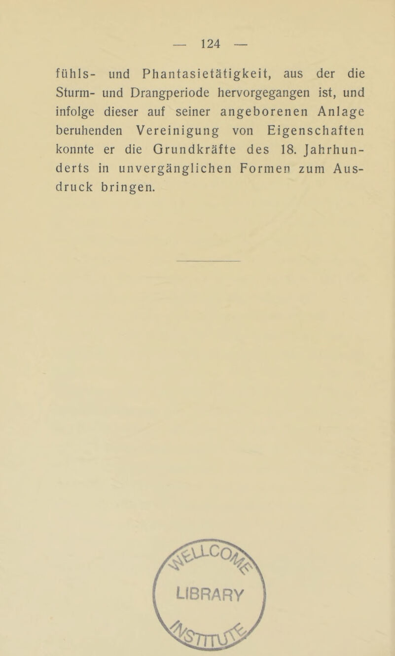 fühls- und Phantasietätigkeit, aus der die Sturm- und Drangperiode hervorgegangen ist, und infolge dieser auf seiner angeborenen Anlage beruhenden Vereinigung von Eigenschaften konnte er die Grundkräfte des 18. Jahrhun- derts in unvergänglichen Formen zum Aus- druck bringen.