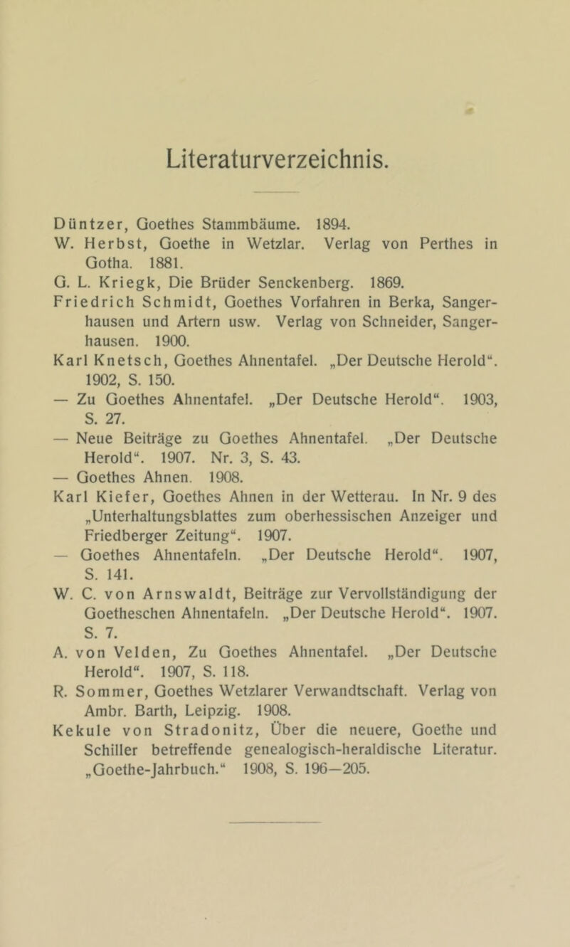 Literaturverzeichnis. Düntzer, Goethes Stammbäume. 1894. W. Herbst, Goethe in Wetzlar. Verlag von Perthes in Gotha. 1881. G. L. Kriegk, Die Brüder Senckenberg. 1869. Friedrich Schmidt, Goethes Vorfahren in Berka, Sanger- hausen und Artern usw. Verlag von Schneider, Sanger- hausen. 1900. Karl Knetsch, Goethes Ahnentafel. „Der Deutsche Herold“. 1902, S. 150. — Zu Goethes Ahnentafel. „Der Deutsche Herold“. 1903, S. 27. — Neue Beiträge zu Goethes Ahnentafel. „Der Deutsche Herold“. 1907. Nr. 3, S. 43. — Goethes Ahnen. 1908. Karl Kiefer, Goethes Ahnen in der Wetterau. ln Nr. 9 des „Unterhaltungsblattes zum oberhessischen Anzeiger und Friedberger Zeitung“. 1907. — Goethes Ahnentafeln. „Der Deutsche Herold“. 1907, S. 141. W. C. von Arnswaldt, Beiträge zur Vervollständigung der Goetheschen Ahnentafeln. „Der Deutsche Herold“. 1907. S. 7. A. von Velden, Zu Goethes Ahnentafel. „Der Deutsche Herold“. 1907, S. 118. R. Sommer, Goethes Wetzlarer Verwandtschaft. Verlag von Ambr. Barth, Leipzig. 1908. Kekule von Stradonitz, Über die neuere, Goethe und Schiller betreffende genealogisch-heraldische Literatur. „Goethe-Jahrbuch.“ 1908, S. 196-205.