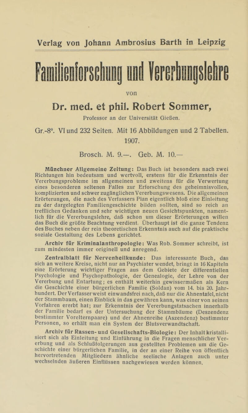 von Dr. med. et phil. Robert Sommer, Professor an der Universität Gießen. Gr.-8°. VI und 232 Seiten. Mit 16 Abbildungen und 2 Tabellen. 1907. Brosch. M. 9.—. Geb. M. 10.— Münchner Allgemeine Zeitung: Das Buch ist besonders nach zwei Richtungen hin bedeutsam und wertvoll, erstens für die Erkenntnis der Vererbungsprobleme im allgemeinen und zweitens für die Verwertung eines besonderen seltenen Falles zur Erforschung des geheimnisvollen, komplizierten und schwer zugänglichen Vererbungswesens. Die allgemeinen Erörterungen, die nach des Verfassers Plan eigentlich bloß eine Einleitung zu der dargelegten Familiengeschichte bilden sollten, sind so reich an trefflichen Gedanken und sehr wichtigen neuen Gesichtspunkten, nament- lich für die Vererbungslehre, daß schon um dieser Erörterungen willen das Buch die größte Beachtung verdient. Überhaupt ist die ganze Tendenz des Buches neben der rein theoretischen Erkenntnis auch auf die praktische soziale Gestaltung des Lebens gerichtet. Archiv für Kriminalanthropologie: Was Rob. Sommer schreibt, ist zum mindesten immer originell und anregend. Zentralblatt für Nervenheilkunde: Das interessante Buch, das sich an weitere Kreise, nicht nur an Psychiater wendet, bringt in 16 Kapiteln eine Erörterung wichtiger Fragen aus dem Gebiete der differentiellen Psychologie und Psychopathologie, der Genealogie, der Lehre von der Vererbung und Entartung; es enthält weiterhin gewissermaßen als Kern die Geschichte einer bürgerlichen Familie (Soldan) vom 14. bis 20. Jahr- hundert. Der Verfasser weist einwandsfrei nach, daß nur die Ahnentafel, nicht der Stammbaum, einen Einblick in das gewähren kann, was einer von seinen Vorfahren ererbt hat; zur Erkenntnis der Vererbungstatsachen innerhalb der Familie bedarf es der Untersuchung der Stammbäume (Deszendenz bestimmter Vorelternpaare) und der Ahnenreihe (Aszendenz) bestimmter Personen, so erhält man ein System der Blutsverwandtschaft. Archiv für Rassen-und Gesellschafts-Biologie: Der Inhalt kristalli- siert sich als Einleitung und Einführung in die Fragen menschlicher Ver- erbung und als Schlußfolgerungen aus gestellten Problemen um die Ge- schichte einer bürgerlichen Familie, in der an einer Reihe von öffentlich hervortretenden Mitgliedern ähnliche seelische Anlagen auch unter wechselnden äußeren Einflüssen nachgewiesen werden können.