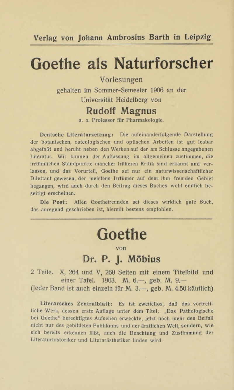 Goethe als Naturforscher Vorlesungen gehalten im Sommer-Semester 1906 an der Universität Heidelberg von Rudolf Magnus a. 0. Professor für Pharmakologie. Deutsche LJteraturzeitung: Die aufeinanderfolgende Darstellung der botanischen, osteologischen und optischen Arbeiten ist gut lesbar abgefaßt und beruht neben den Werken auf der am Schlüsse angegebenen Literatur. Wir können der Auffassung im allgemeinen zustimmen, die irrtümlichen Standpunkte mancher früheren Kritik sind erkannt und ver- lassen, und das Vorurteil, Goethe sei nur ein naturwissenschaftlicher Dilettant gewesen, der meistens Irrtümer auf dem ihm fremden Gebiet begangen, wird auch durch den Beitrag dieses Buches wohl endlich be- seitigt erscheinen. Die Post: Allen Goethefreunden sei dieses wirklich gute Buch, das anregend geschrieben ist, hiermit bestens empfohlen. Goethe von Dr. P. J. Möbius 2 Teile. X, 264 und V, 260 Seiten mit einem Titelbild und einer Tafel. 1903. M. 6.—, geb. M. 9.— (jeder Band ist auch einzeln für M. 3.—, geb. M. 4.50 käuflich) Literarsches Zentralblatt: Es ist zweifellos, daß das vortreff- liche Werk, dessen erste Auflage unter dem Titel: „Das Pathologische bei Goethe“ berechtigtes Aufsehen erweckte, jetzt noch mehr den Beifall nicht nur des gebildeten Publikums und der ärztlichen Welt, sondern, wie sich bereits erkennen läßt, auch die Beachtung und Zustimmung der Literaturhistoriker und Literarästhetiker finden wird.