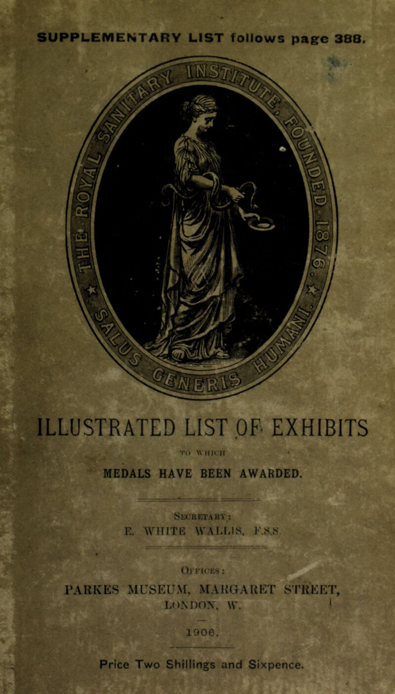 SUPPLEIVIENTARY LIST follows page 388. ILLUSTRATED LIST OF- EXHIBITS TO WMH II MEDALS HAVE BEEN AWARDED. SeCUETAKY ; E. WHITE WAIHilS, F..S.M, Ol'FM'KfJ : PARKES MUSEUM, MARGARET SI’REET, LONDON, W. \ 1906. Price Two Shillings and Sixpence.