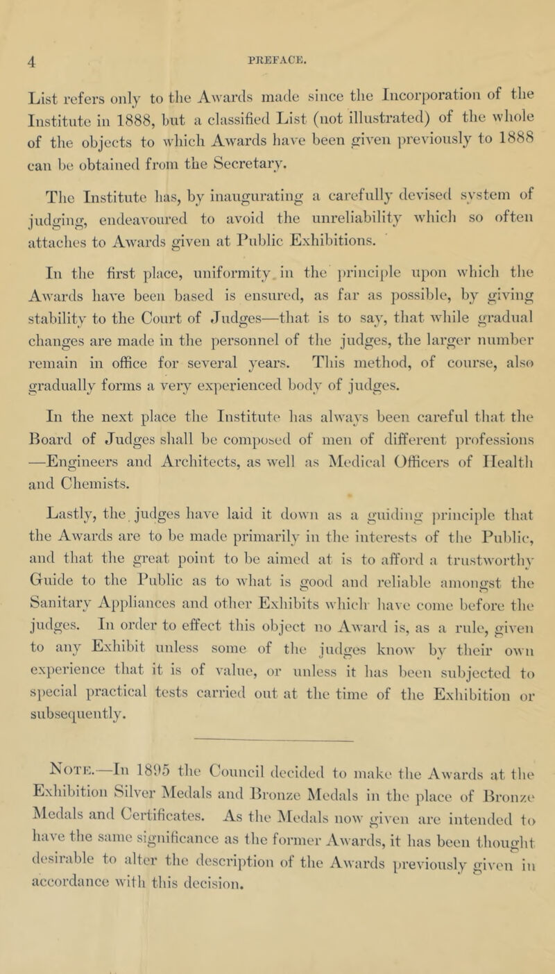 List refers only to the Awards made since the Incorporation of the Institute in 1888, hnt a classified List (not illustrated) of the whole of the objects to which Awards have been ciA'en previously to 1888 can be obtained from the Secretary. The Institute has, by inaugurating a carefidly devised system of judging, endeavoured to avoid the unreliability wdiich so often attaches to Awards given at Public Exhibitions. In the first place, uniformity, in the ])rinciple upon which the Awards have been based is ensured, as far as possible, by giving stability to the Court of Judges—that is to say, that while gradual changes are made in the personnel of the judges, the largei* number remain in office for several years. This method, of course, also gradually forms a very experienced body of judges. In the next place the Institute has always been careful that the Board of Judges shall be compobed of men of different professions —Engineers and Architects, as well as ^ledical Officers of Health and Chemists. Lastly, the judges have laid it down as a guiding principle that the Awards are to be made primarily in the interests of tlie Pul)lic, and that the great point to be aimed at is to afford a trustworthy Cuide to the Public as to what is good and reliable amongst the Sanitary Appliances and other Exhibits which' have come before the judges. In order to effect this object no Award is, as a rule, given to any Exhibit unless some of the judges know by their own experience that it is of value, or unless it has been subjected to special practical tests carried out at the time of the Exhibition or subse(][uently. Noi K. In 18fi5 the Council decided to make the Awards at the Exhibition Silver ^ledals and Bronze Medals in the place of Bronze* Medals and Certificates. As the :Medals now given are intended to have the same significance as the former Awards, it has been i,bought desiiable to alter the description of the Awards previously given in accordance with this decision.