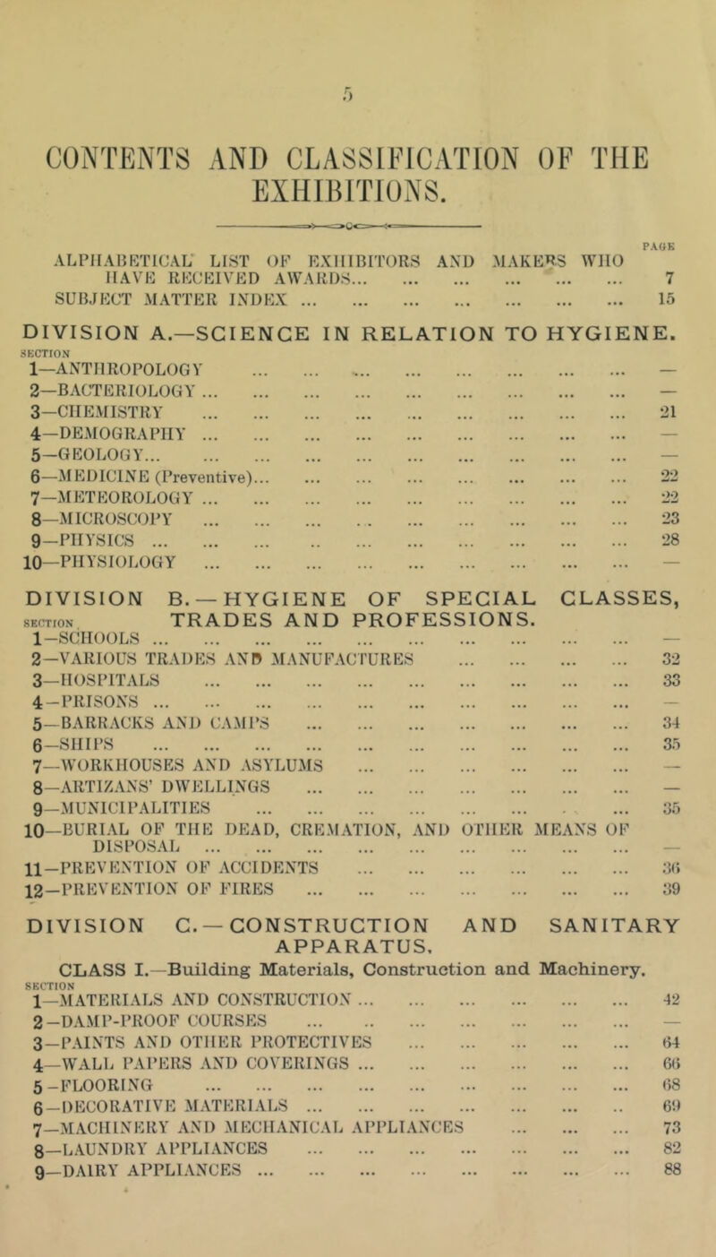 CONTENTS AND CLASSIFICATION OF THE EXHIBITIONS. ALPHABKTICAL* LIST OF EXHIBITORS AND MAKERS WHO HAVE RECEIVED AWARDS SUBJECT MATTER INDEX PAOK 7 15 DIVISION A.—SCIENCE IN RELATION TO HYGIENE. SECTtON 1— ANTHROPOLOGY 2— BACTERIOLOGY ... 3— CIIEMISTRY 4— DE.MOGRAPHY ... 5— GEOLOGY 6— MEDICINE (Preventive) 7— METEOROLOGY ... 8— MICROSCOPY 9— PHYSICS 10—PHYSIOLOGY ... 21 22 22 23 28 B. —HYGIENE OF SPECIAL CLASSES, TRADES AND PROFESSIONS. 32 33 DIVISION SECTION 1- SCHOOLS 2- VARIOUS TRADES AND MANUFACTURES 3- HOSPITALS 4- PRISONS 5- BARKACKS AND CAMPS 6- SHIPS 7_vvorkhouses and asylums 8- ARTIZANS’ DWELLINGS 9— MUNICIPALITIES 10- BURL\L OF THE DEAD, CREMATION, AND OTHER MEANS OF DISPOSAL 11- PREVENTION OF ACCIDENTS 12- PREVENTION of FIRES 34 35 35 3(i 39 DIVISION C. —CONSTRUCTION AND SANITARY APPARATUS, CLASS I.—Building Materials, Construction and Machinery. SECTION 1— MATERIALS AND CONSTRUCTION 42 2— DA.MP-PROOF COURSES — 3— PAINTS AND OTHER PROTECTIVES 64 4— WALL PAPERS AND COVERINGS 66 5— FLOORING 68 6— DECORATIVE MATERIALS 69 7— MACHINERY AND MECHANICAL APPLIANCES 73 8— L.\UNDRY APPLIANCES 82 9— DAIRY APPLIANCES 88