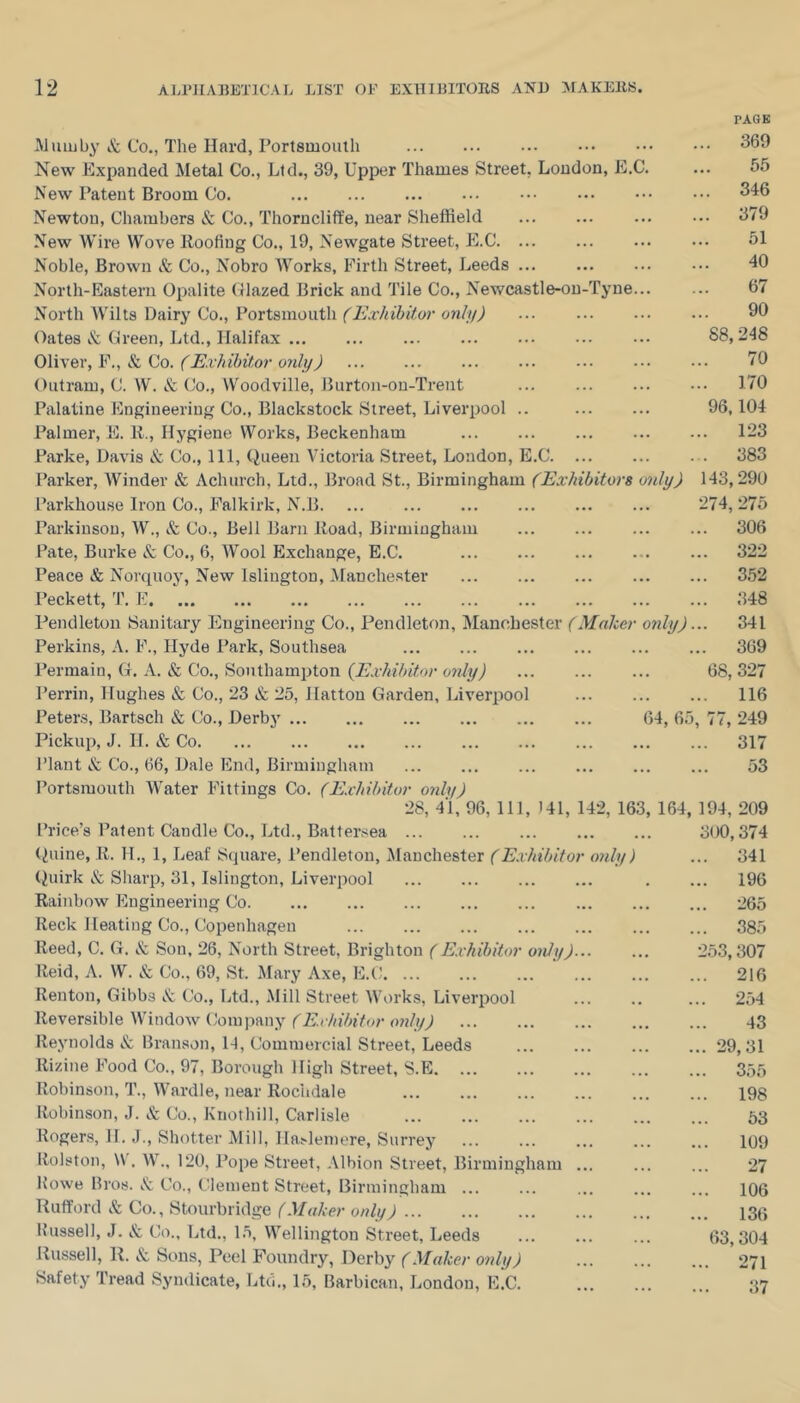 PAGE Mum by & Co,, The Hard, Portsmouth 369 New Expanded Metal Co., Ltd., 39, Upper Thames Street, London, E.C. ... 55 New Patent Broom Co. 346 Newton, Chambers & Co., Thorncliffe, near Sheffield 379 New Wire Wove Eoofiug Co., 19, Newgate Street, E.C 51 Noble, Brown &; Co., Nobro AVorks, Firth Street, Leeds 40 North-Eastern Opalite ({lazed Brick and Tile Co., Newcastle-on-Tyne... ... 67 North Wilts Dairy Co., Portsmouth (Exhibitor only) 90 Oates iS: Green, Ltd., Halifax 88,248 0\i\ex,¥., k, ^^0. (Exhibitor only) 70 Outram, C. W. & Co., Woodville, Burton-on-Trent 170 Palatine Engineering Co., Blackstock Street, Liverpool .. 96,104 Palmer, E. E., Hygiene VA^orks, Beckenham 123 Parke, Davis & Co., Ill, (^ueen A'ictoria Street, London, E.C 383 Parker, AVinder & Achurch, Ltd., Broad St., Birmingham (Exhibitors only) 143,290 Parkhouse Iron Co., Falkirk, N.B 274, 275 Parkinson, AV., & Co., Bell Barn Eoad, Birmingham ... ... ... ... 306 Pate, Burke & Co., 6, AVool Exchange, E.C. 322 Peace & Norquoy, New Islington, Alanchester 352 Peckett, T. F 348 Pendleton Sanitary Engineering Co., Pendleton, Manchester (Maker only)... 341 Perkins, A. F., Hyde Park, Southsea 369 Permain, CL A. & Co., Southampton (E.vhibitor only) 68, 327 Perrin, Hughes & Co., 23 & 25, Hatton Garden, Liverpool 116 Peters, Bartsch & Co., Derby 64, 65, 77, 249 Pickup, J. H. & Co 317 Plant & Co., 66, Dale End, Birmingham 53 Portsmouth Water Fittings Co. (E.chihitor only) 28, 41, 96, 111, 141, 142, 163, 164, 194, 209 Price’s Patent Candle Co., Ltd., Batteivea 3(X), 374 (^iiine, E. 11., 1, Leaf Square, Pendleton, Manchester (E.vhibitor 07ily) ... 341 (^iiirk & Sharp, 31, Islington, Liverpool . ... 196 Eainbow Engineering Co. ... ... ... ... ... ... ... ... 265 Eeck Heating Co., Copenhagen 385 Eeed, C. G. iS: Son, 26, North Street, Brighton (Exhibitor only)... ... 2.53,307 Eeid, A. W. & Co., 69, St. Alary Axe, E.C ... 216 Renton, Gibbs I'c Co., Ltd., Mill Street AVorks, Liverpool ... .. ... 254 Eeversible Window Company (Exhibitor only) 43 Reynolds Branson, 14, Commercial Street, Leeds 29,31 Eizine Food Co., 97, Borough High Street, S.E. ... ... ... ... ... 35,5 Robinson, T., Wardle, near Rochdale 198 Robinson, J. & Co., Kriothill, Carlisle ... ... ... ... ... ... 63 Rogers, H. J., Shotter Alill, Hasleinere, Surrey ... ... ... ... ... 109 Rolston, W. W., 120, Pope Street, Albion Street, Birmingham 27 Rowe Bros. iS: Co., Clement Street, Birmingham ... ... ... ... ... 106 Rufford iS: Co., Stourbridge (Maker only) 130 Russell, J. Co., Ltd., 15, Wellington Street, Leeds 63,304 Russell, R. Sous, Peel Foundry, Derby (Maker only) 271 Safety Tread Syndicate, Ltti., 15, Barbican, London, E.C. ... ... ... 37