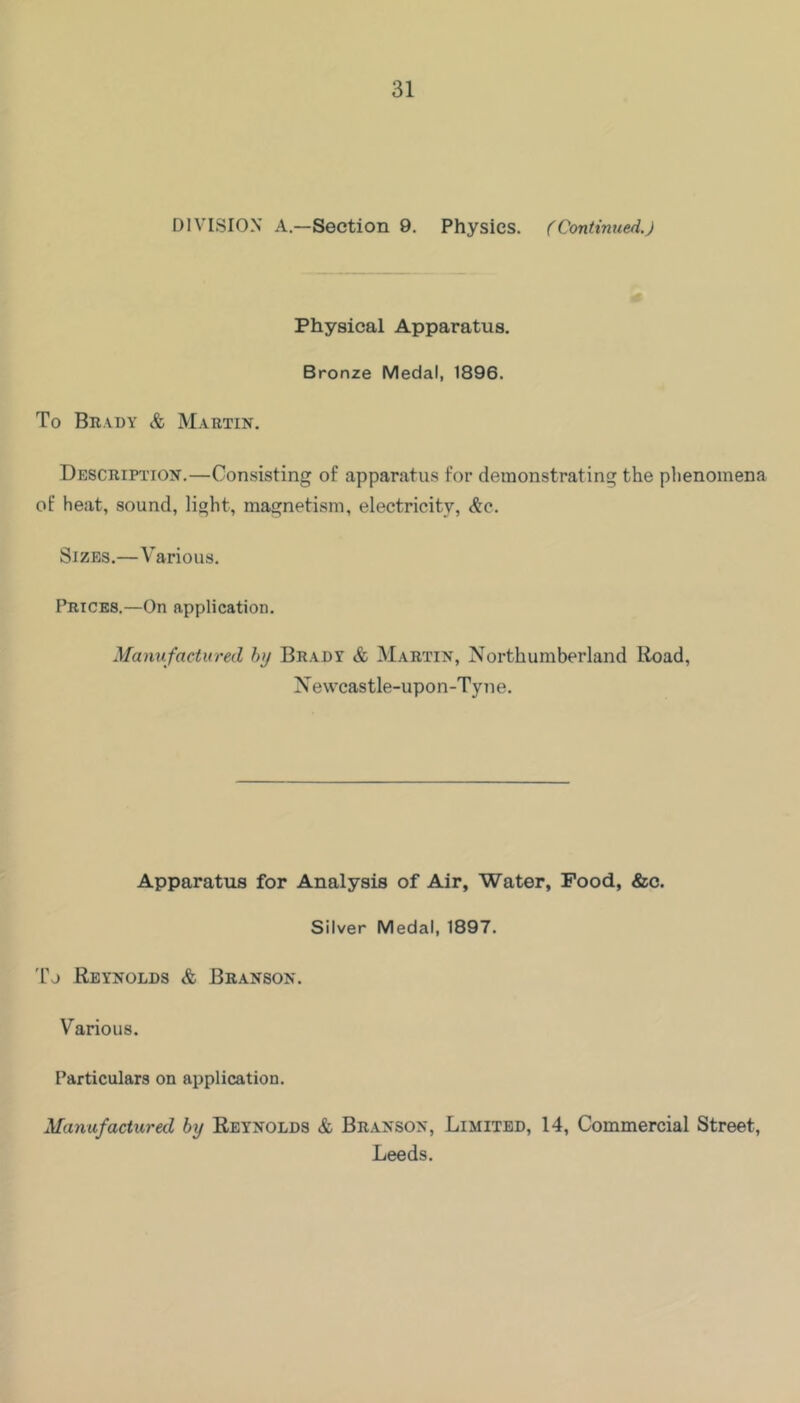 DIVISION A.—Section 9, Physics. (Continued.) Physical Apparatus. Bronze Medal, 1896. To Br.vdy & Martin. Description.—Consisting of apparatus for demonstrating the plienomena of heat, sound, light, magnetism, electricity, &q. Sizes.—Various. Prices.—On application. Manufactured hy Bradt & Martin, Northumberland lioad, Newcastle-upon-Tyne. Apparatus for Analysis of Air, Water, Food, &c. Silver Medal, 1897. 'fj Reynolds & Branson. Various. Particulars on application. Manufactured by Reynolds & Branson, Limited, 14, Commercial Street, Leeds.