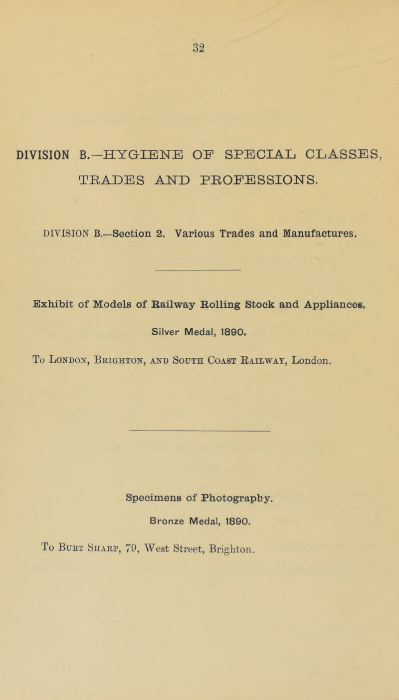 DIVISION B.—HYGIENE OE SPECIAL CLASSES, TBALES AND PEOPESSIONS. DIVISION B.—Section 2. Various Trades and Manufactures. Exhibit of Models of Eailway Rolling Stock and Appliances, Silver Medal, 1890. To Londox, Brighton, and South Coast Railway, London. Specimens of Photography. Bronze Medal, 1890. To Burt Sharp, 79, West Street, Brighton.