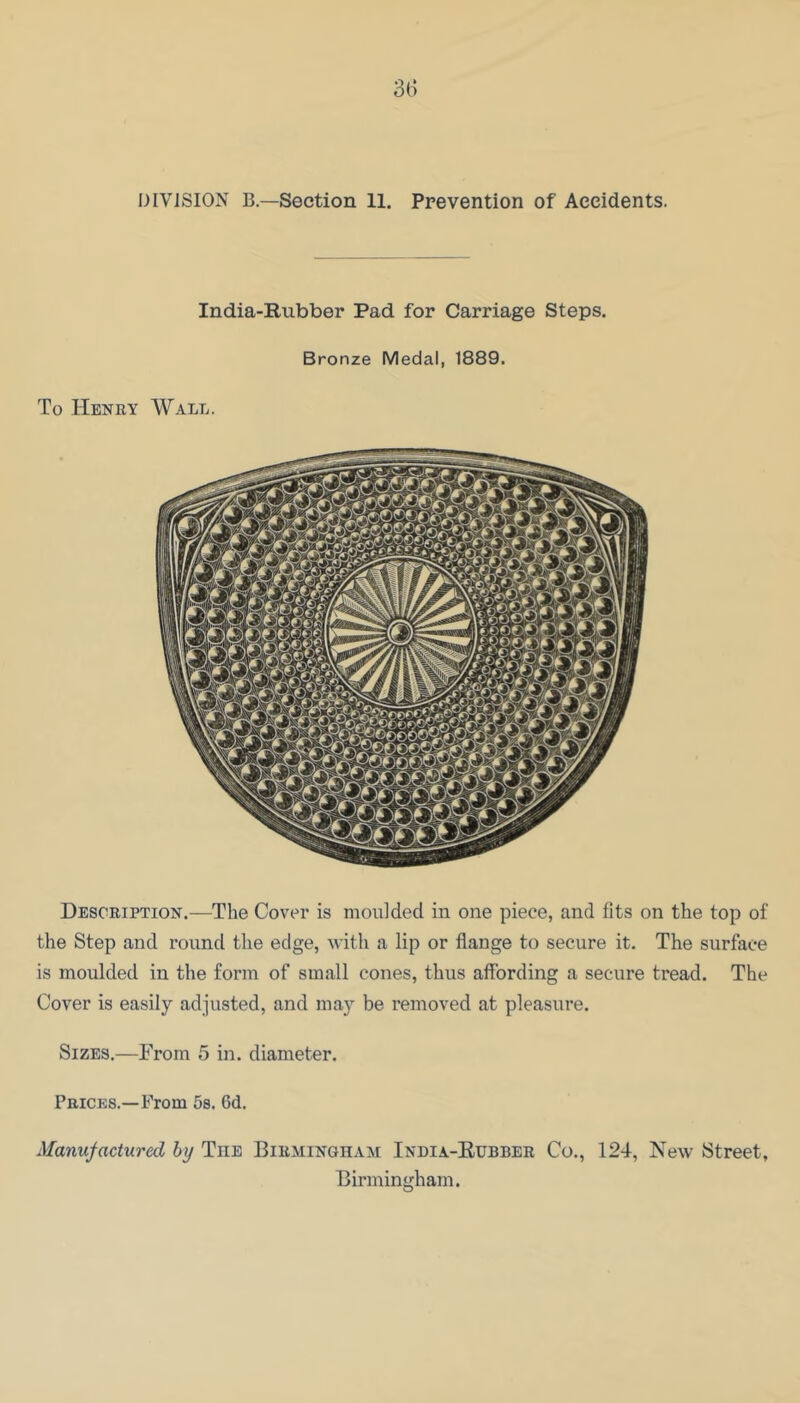 DIVISION B.—Section 11. Prevention of Accidents. India-Rubber Pad for Carriage Steps. Bronze Medal, 1889. To Henry Wall. Description.—The Cover is moulded in one piece, and fits on the top of the Step and round the edge, with a lip or flange to secure it. The surface is moulded in the form of small cones, thus affording a secure tread. The Cover is easily adjusted, and may be removed at pleasure. Sizes.—From 5 in. diameter. Prices.—From 58. 6d. Manufactured by The Birmingham India-Eubber Co., 124, New Street, Birmingham.