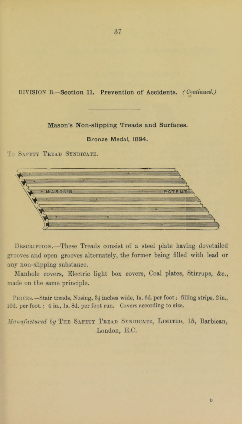 DIVISION B.—Section 11. Prevention of Accidents. (Continued.) Mason’s Non-slipping Treads and Surfaces. Bronze Medal, 1894. To Safety Teead Syndicate. Desceiption.—These Treads consist of a steel plate having dovetailed grooves and open grooves alternately, the former being filled with lead or any non-slipping substance. Manhole covers. Electric light box covers. Coal plates. Stirrups, &c., made on the same principle. Pit ICES.—Stair treads, Nosing, 3.) inches wide, Is. 6d. per foot; filling strips, 2 in., lOd. per foot.; 4 in., Is. 8d. per foot run. Covers according to size. Mitmifactured Inf The Safety Teead Syndicate, Limited, 15, Barbican, London, E.C. u