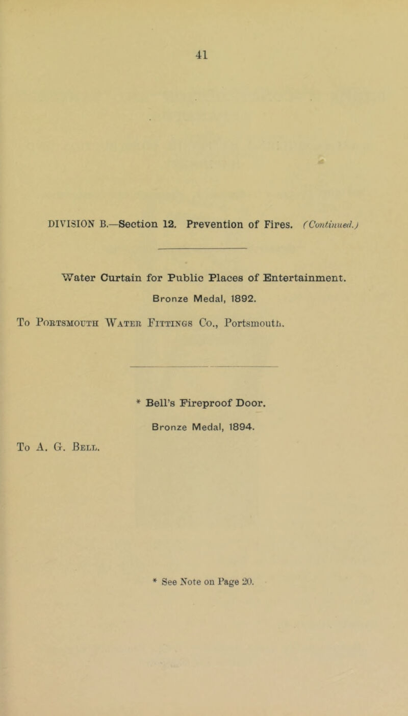 DIVISION B—Section 12. Prevention of Fires. (Cmtinuetlj Water Curtain for Public Places of Entertainment. Bronze Medal, 1892. To PoETSMOUTH Watee Fittings Co., Portsmouth. To A. G. Bell. * Bell’s Fireproof Door. Bronze Medal, 1894.