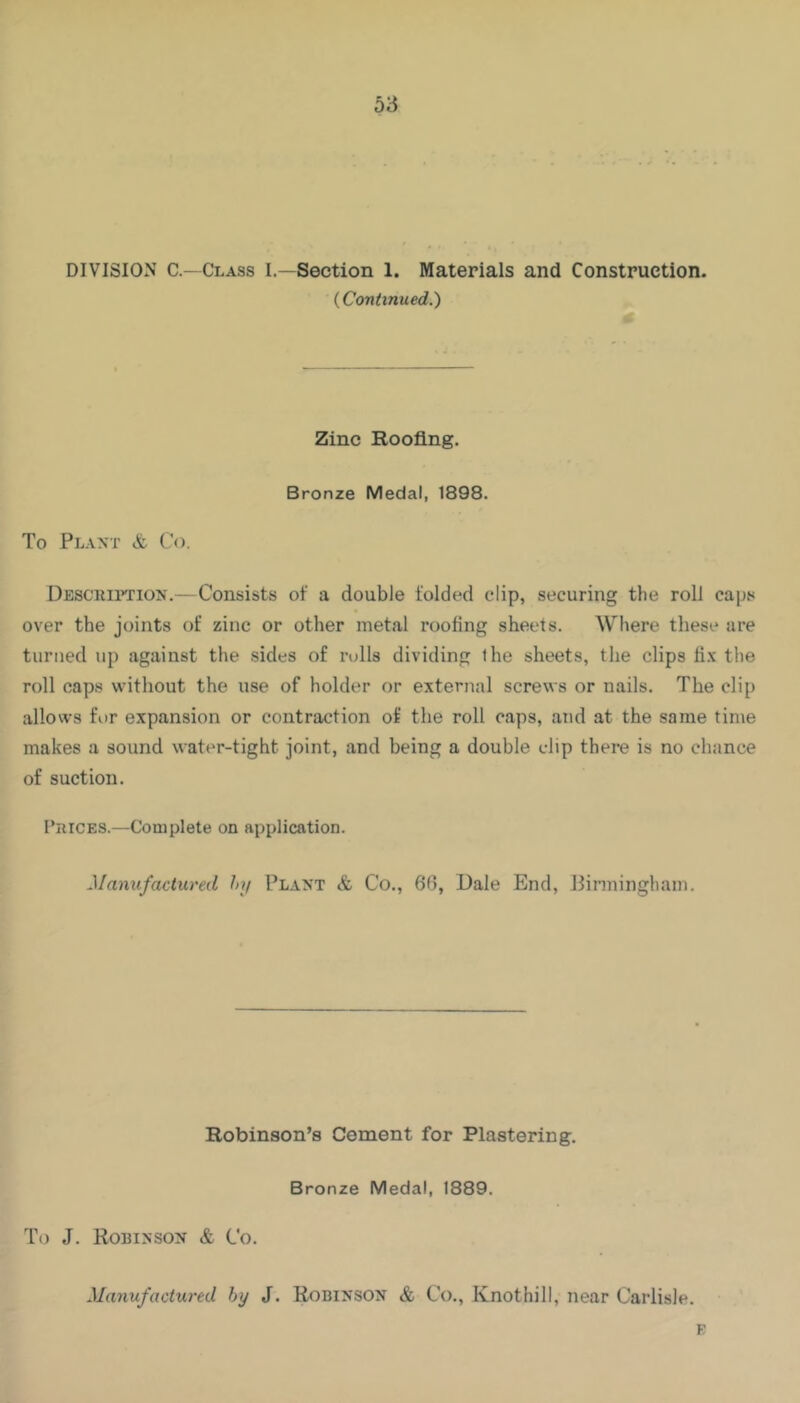 DIVISION C —Class I.—Section 1. Materials and Construction. {Continued.) Zinc Roofing. Bronze Medal, 1898. To Plant & Co. Desciui’tion.—Consists of a double folded clip, securing the roll caps over the joints of zinc or other metal roofing sheets. Where these are turned up against the sides of rolls dividing the sheets, the clips fix the roll caps without the use of holder or external screws or nails. The clip allows for expansion or contraction of the roll caps, and at the same time makes a sound water-tight joint, and being a double clip there is no chance of suction. Prices.—Complete on application. Manufactured hy Plant & Co., 66, Dale End, Pinningham. Robinson’s Cement for Plastering. Bronze Medal, 1889. To J. Robinson & Co. Manufactured hy J. Robinson & Co., Knothill, near Carlisle. E