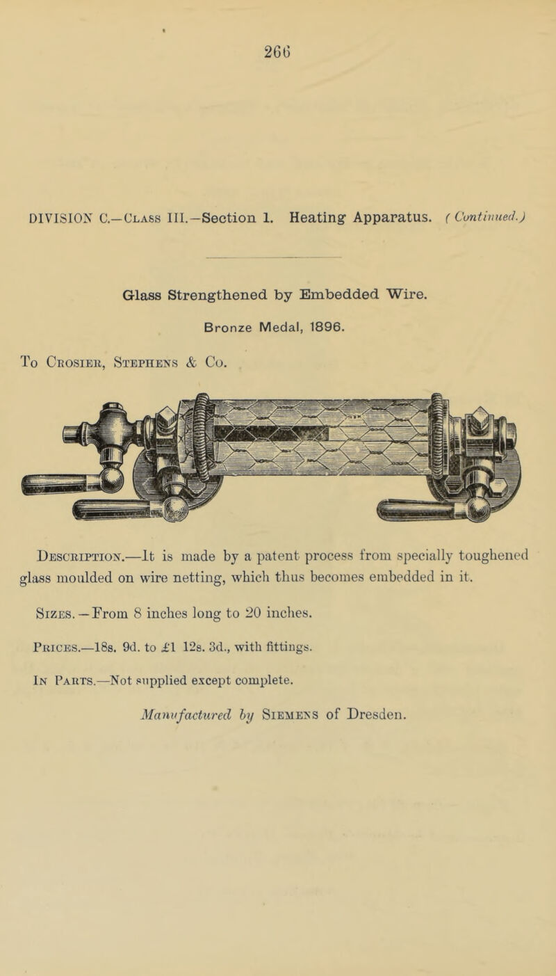 26G DIVISION C—Class III.—Section 1. Heating Apparatus. (Continued) Glass Strengthened by Embedded Wire. Bronze Medal, 1896. To Ceosieu, Stephens & Co. Description.—It is made by a patent process from specially toughened glass moulded on wire netting, which thus becomes embedded in it. Sizes.—From 8 inches long to 20 inches. Prices.—ISs. 9(1. to I'l 128. 3d., with fittings. In Parts.—Not supplied e.^cept complete. Manufactured hy Siemens of Dresden.