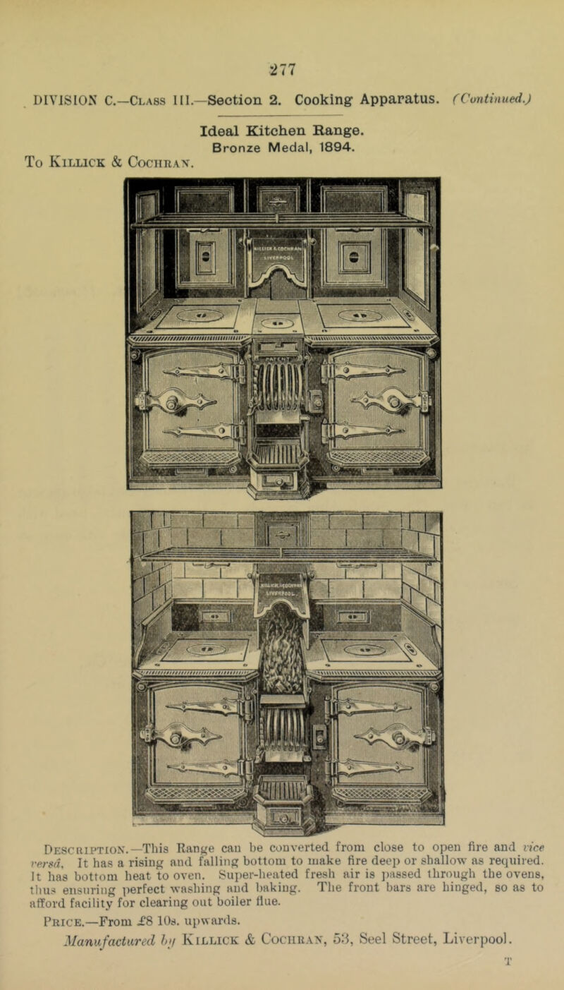 DIVISION C.—Class III.—Section 2. Cooking Apparatus. (Continued.) Ideal Kitchen Range. Bronze Medal, 1894. To Killick & CociiiiAX. Descuiptiox.—This Range can be converted from close to open fire and vice versa. It has a rising and falling bottom to make fire deep or shallow as required. It has bottom heat to oven. Super-heated fresh air is i)a8sed through the ovens, tliu.-j ensuring ])erfect washing and baking. The front bars are hinged, so as to afford facility for clearing out boiler flue. Price.—From £8 10s. upwards. Manufactured I>)/ Killick & Cociirax, 5:5, Seel Street, Liverpool. T