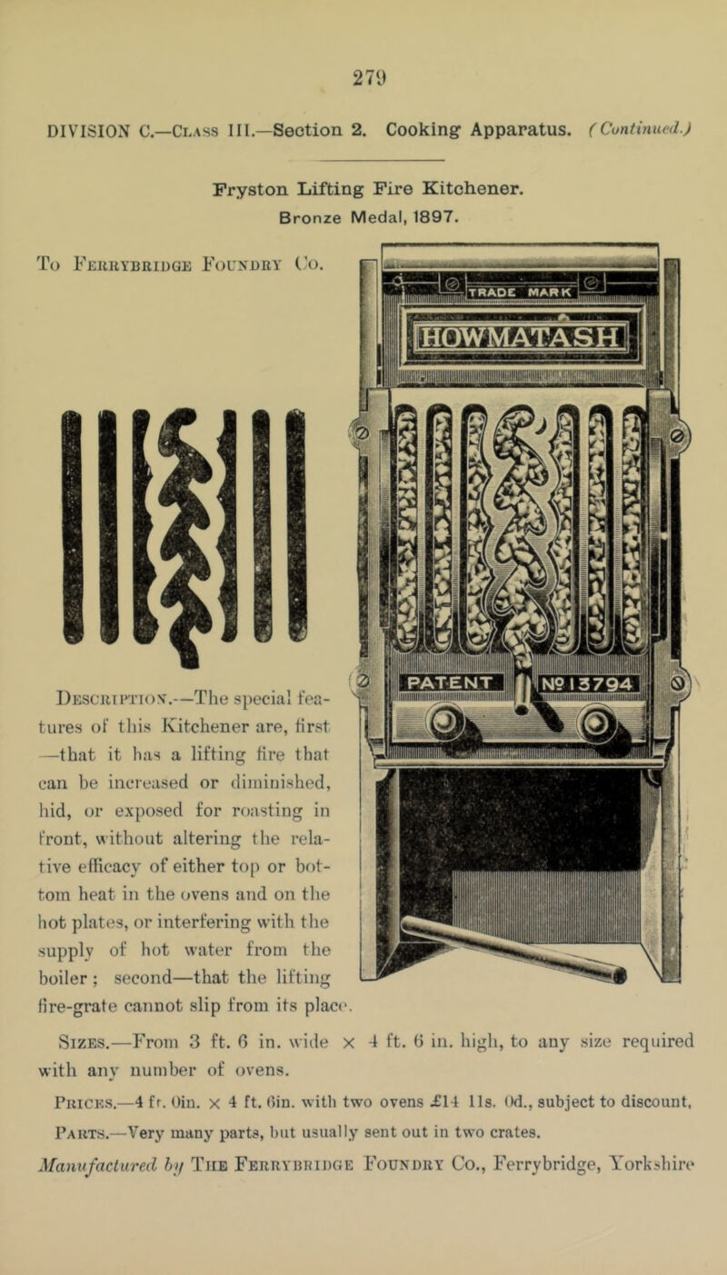 271) DIVISION C.—Ci.Ass HI—Section 2. Cooking Apparatus. (Cuntinued.) Fryston Lifting Fire Kitchener. Bronze Medal, 1897. To Feukybridge FouyDRY (.’o. Descrietiov.—The special fea- tures of this Kitchener are, first —that it has a lifting fire that can be increased or diininished, hid, or exposed for roasting in front, without altering the rela- tive efRcacy of either top or bot- tom heat in the ovens and on the hot plates, or interfering with the supply of hot water from the boiler ; second—that the lifting fire-grate cannot slip from its place. Sizes.—b>om 3 ft. 0 in. wide x 4 ft. b in. high, to any size required with any number of ovens. Prices.—4 fr. Oin. x 4 ft. (fin. with two ovens £14 11s. Od., subject to discount, Parts.—Very many parts, but usually sent out in two crates.