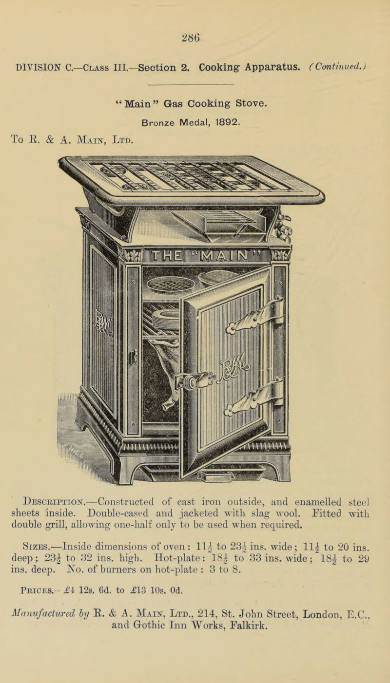 DIVISION C—Class III.—Section 2. Cooking’ Apparatus. (Continued.) “Main” Gas Cooking Stove. Bronze Medal, 1892, To R. & A. Main, Ltd. Deschipxion.—Constructed of east iron outside, and enamelled steel sheets inside. Double-cased and jacketed with slag wool. Pitted with double grill, allowing one-half only to be used when required. Sizes,—Inside dimensions of oven: 11| to 23| ins. wide; 11| to 20 ins. deep; 23| to 32 ins. high. Hot-plate: 18|I to 33 ins. wide; 18| to 20 ins. deep. Xo. of burners on liot-plate : 3 to 8. Prices.-- £4 12s. 6d. to £13 10s. Od. Manufactured hy E. & A. Main, Ltd., 214, St. John Street, London, E.C., and Gothic Inn Works, Palkirk.