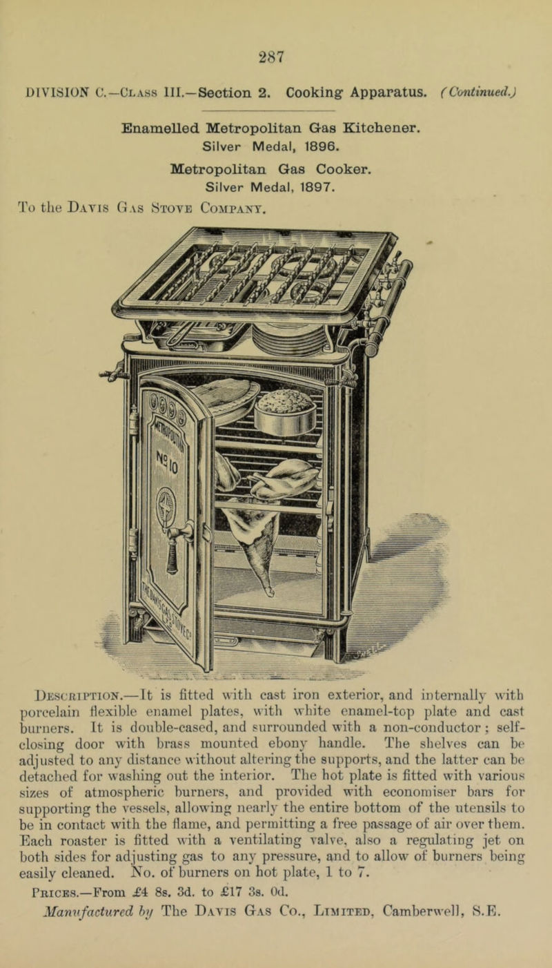 DIVISION C.—Class III.—Section 2. Cooking Apparatus. (Continued.) Enamelled Metropolitan Gas Kitchener. Silver Medal, 1896. Metropolitan Gas Cooker. Silver Medal, 1897. 1'o tlie Davis Gas Stove Company. Description.— It is fitted with cast iron exterior, and internally with porcelain flexible enamel plates, with white enamel-top plate and cast burners. It is double-cased, and surrounded with a non-conductor ; self- closing door with brass mounted ebony handle. The shelves can b(“ adjusted to any distance without altering the supports, and the latter can be detached for washing out the interior. The hot plate is fitted with various sizes of atmospheric burners, and provided with economiser bars for supporting the vessels, allowing nearly the entire bottom of the utensils to be in contact with the flame, and permitting a free passage of air over them. Each roaster is fitted with a ventilating valve, also a regulating jet on both sides for adjusting gas to any pressure, and to allow of burners being easily cleaned. No. of burners on hot plate, 1 to 7. Prices.—Prom £4 Ss. 3d. to £17 Ss. Od. Manufactured hi/ The Davis Gas Co., Limited, Camberwell, S.E.