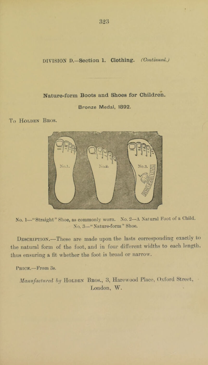 DIVISION D.—Section 1. Clothing. (ContimLed.j Nature-form Boots and Shoes for Children. Bronze Medal, 1892. 'I’o Hor.DKN Bros. No. 1—“Straight” Shoe, a.s commonly worn. No. ‘2—Natural Foot of a Child. No. 3—“Nature-form’ Shoe. Uescripi’IOX.—These are made upon the lasts corresponding exactly to the natural form of the foot, and in four different widths to each length, thus ensuring a tit whether the foot is broad or narrow. I’liiCK.— From Os. Manufactnmd hif lloLDEX Bros., 'S, Haivwood Place, Oxford Street, London, W.