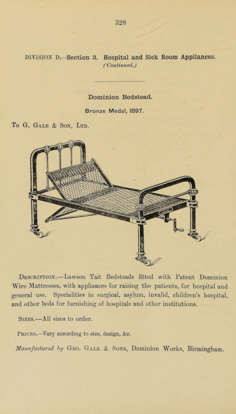 DIVISION D.—Section 3. Hospital and Sick Room Appliances. ( Continued.) Dominion Bedstead. Bronze Medal, 1897. To G. Gale & Son, Ltd. Desceiption.—Lawson Tait Bedsteads fitted with Patent Dominion Wire Mattresses, with appliances for raising the patients, for hospital and general use. Specialities in surgical, asylum, invalid, children’s hospital, and other beds for furnishing of hospitals and other institutions. Sizes.—All sizes to order. Prices.—Vary according to size, design, &c. Manufactured hij Geo. Gale & Sons, Dominion Works, Birmingham.