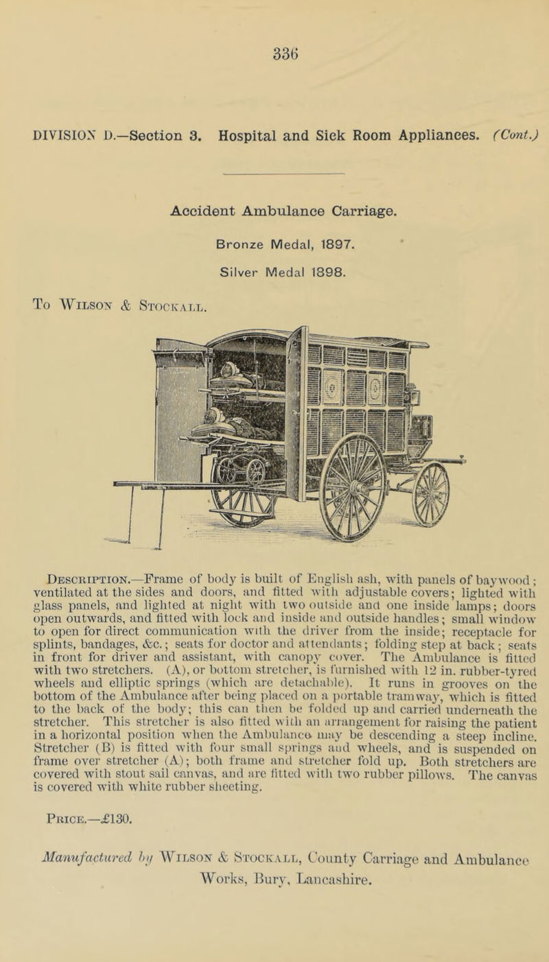 DIVISION D.—Section 3. Hospital and Sick Room Appliances. (Cont.) Accident Ambulance Carriage. Bronze Medal, 1897. Silver Medal 1898. To WiLSo^r & Stockall. Description.—Frame of body is built of English ash, with panels of bay wood ; ventilated at the sides and doors, and fitted with adjustable covers; lighted with glass panels, and lighted at night with two outside and one inside lamps; doors open outwards, and fitted with lock and inside and outside liandles; small window to open for direct communication with the driver from the inside; receptacle for splints, bandages, &c.; seats for doctor and attendants; folding step at back; seats in front for driver and assistant, with canopy cover. The Ambulance is fitted with two stretchers. (A), or bottom stretcher, is furnished Avith 12 in. rubber-tyred wheels and elliptic springs (which are detachable). It runs in grooves on the bottom of the Ambulance after being jilaced on a portable tramwa}’, which is fitted to the back of the body; this can then be folded up and carried underneath the stretcher. This stretcher is also fitted with an arjangement for raising the patient in a horizontal position when the Ambulanco may be descending a steep incline. Stretcher (B) is fitted with four small springs and wheels, and is suspended on frame over stretcher (A); both frame and stretcher fold up. Both stretchers are covered with stout sail canvas, and arc fitted with two rubber pillmvs. The canvas is covered with white rubber sheeting. Price.—£130. Manufactured hi/ ATilson & Stock'ai.l, County Carriage and Ambulance AV^orks, Bury, Lancashire.