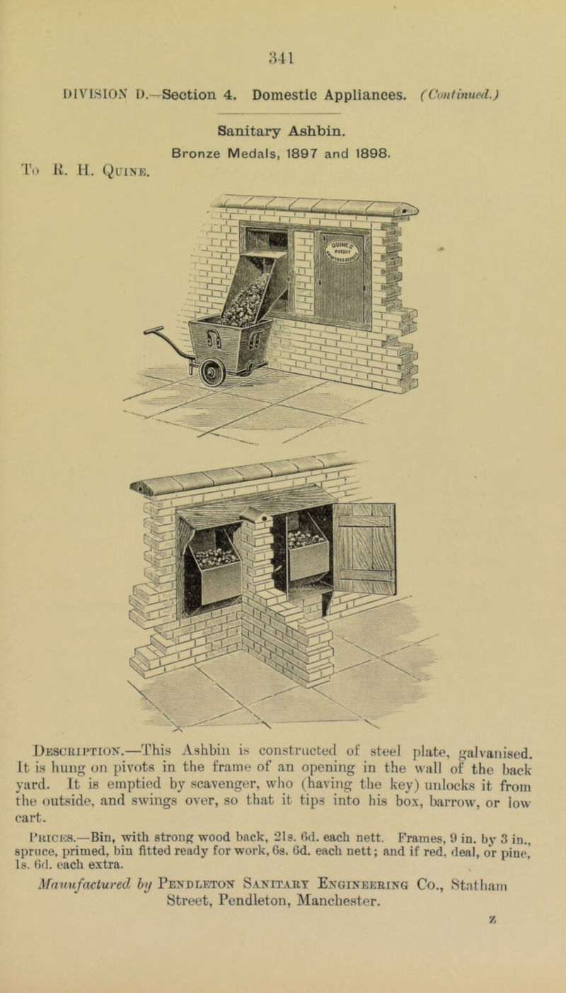 Sanitary Ashbin. Bronze Medals, 1897 and 1898. To H. H. Quine, Desc’UIition.—This Ashbin is constructed of steel plate, galvanised, it is hung on pivots in the frame of an opening in the wall of the back yard. It is emptied by scavenger, who (having the key) uidock.s it from the outside, and swings over, so that it tips into his box, barrow, or low- cart. I’kices.—Bin, with strong wood back, 2Is. fid. each nett. F'rames, 9 in. by 3 in., spruce, primed, bin fitted ready for work, 6s. fid. each nett; and if red, deal, or pine,' Is. (5fl. each extra. Manufactured by Pendleton S.\nitaiit Engineering Co., Statham Street, Pendleton, Manchester.