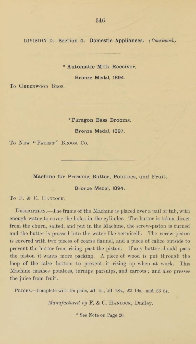 DIVISION D.—Section 4. Domestic Appliances. (Continued.) * Automatic Milk Beceiver. Bronze Medal, 1894. To Geeenwooi) Bros. * Paragon Bass Brooms. Bronze Medal, 1897. To New “Patent” Broom Co. Machine for Pressing Butter, Potatoes, and Fruit. Bronze Medal, 1894. To P. & C. Hancock. Description.—The frame of the Machine is placed over a pail or tub, with enough water to cover the holes in the cylinder. The butter is taken direct from the churn, salted, and put in the Machine, the screAv-piston is turned and the butter is pressed into the water like vermicelli. The screw-piston is coA^ered with tAvo pieces of coarse flannel, and a piece of calico outside to prevent the butter from rising past the piston. If any butter should pass the piston it Avants more packing. A piece of Avood is put through the loop of the false bottom to prevent it I’ising up when at Avork. T''his Machine mashes potatoes, turnips parsnips, and carrots : and also presses the juice from fruit. rniCES.—Complete Avith tin pails, i'l Is., .£1 18s., £1 14s., and £3 8s. Manufactured hi/ F. & C. Hancock, Dudley.