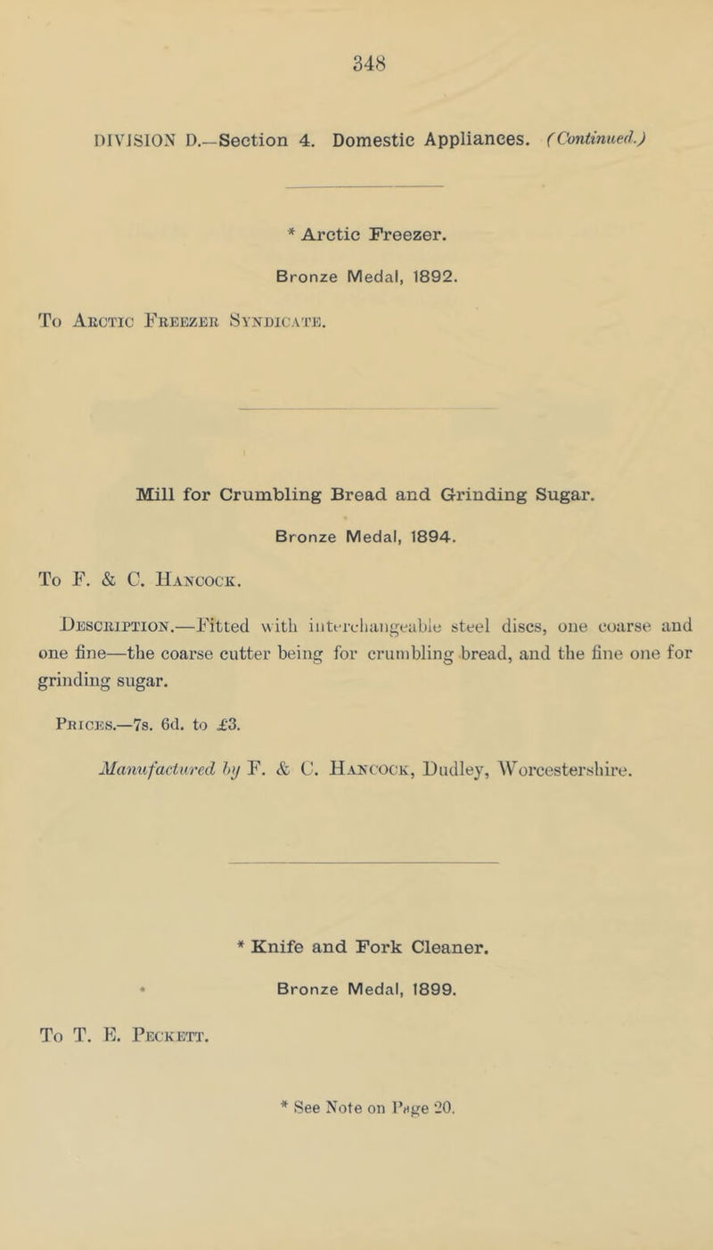 DIVISION D.—Section 4. Domestic Appliances. (Continued) * Arctic Freezer. Bronze Medal, 1892. To Akctic Freezek Syndica'i’e. Mill for Crumbling Bread and Grinding Sugar. Bronze Medal, 1894. To F. & C. Hancock. Hesciupiion.—Fitted with intfrcliiiiigeubie steel discs, one coax’se and one fine—the coarse cutter being for crumbling bread, and the fine one for grinding sugar. Prices.—7s. 6d. to £3. Manufactured hi/ F. & C. Hancock, Dudley, AVorcestershii’e. * Knife and Fork Cleaner. Bronze Medal, 1899. To T. F. Peckett.