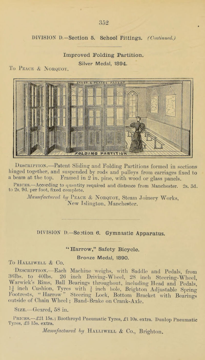 Improved Folding Partition. Silver Medal, 1894. 'J\) Peack & jN'orquoy. Descjupi’ioi^.—Patent Sliding and Folding Partitions formed in sections hinged together, and suspended by rods and pulleys from carriages fixed to a beam at the top. Framed in 2 in, pine, with wood or glass ))anels. PniCES.—According to (|ii:nitity required and dista.nce from Manchester. 2s. 3d. to 2s. 9d. per foot, fixed complete. Manufactured hy Peace & Nobquot, Steam .loinery Works, New Islington, Manchester. DIVI.SION D.—Section 6. Gymnastic Apparatus. “Harro-w,” Safety Bicycle. Bronze Medal, 1890. To Halliwell & Co. DEScaiPTiOiV.—Each Machine weighs, with Saddle and Pedals, from .‘hilbs. to 401bs. 2(3 inch Eriving-Wheel, 28 inch Steering-Wheel, Warwick's Pirns, Ball Bearings thronghont, including Head and Pedals, inch Cushion, Tyres ^ith ,{ inch 'liole, Brighton Adjustable Spring h\)otrt‘sts, “Harrow'’ Steering Lock, Bottom Bracket ’ with Bearings outside of Cliain Wheel; Band-Brake on Crank-Axle. Size.—(reared, 58 in. Prices.—£21 l.fis.; Boothroyd Pneumatic Tyres, £1 10s. extra. Dunlop Pneumatic Tyres, £3 15s. extra. Manufactured hy Halliwell & Co., Brighton.