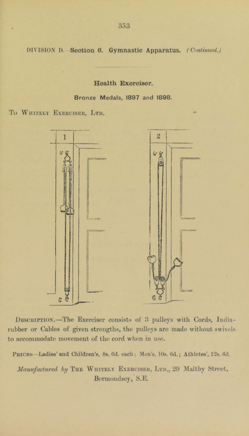 Health Exerciser. Bronze Medals, 1897 and 1898. To WiiiTKLY Exerciskr, Ltd. JJescriptiox.—The E.xerciser consists of II pulleys with Cords, India- rubber or Cables of given strengths, the pulleys are made without sw ivels to accommodate movement of the cord when in use. Pricks—Ladies’and Children’s, Ss. Od. each ; Men’s, 10s. tJd.; Athletes’, 12s. fid. Manufactured bif Tue Wiiitely E.xerciser, Ltd., 20 Maltby iStreiet, Bermondsey, iS.E.