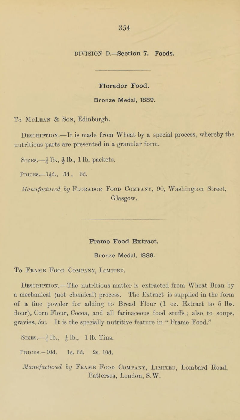 ;-^54 DIVISION D.—Section 7. Foods. Florador Food. Bronze Medal, 1889. To IMcLean & Son, Edinburgh. Description.—It is made from Wheat by a special process, whereby the nutritious parts are presented in a granular form. Sizes.—| lb., ^ lb., 1 lb. packets. PniCKS.—l^d., 3d , Gel. Manufactured by Florador Food Company, 90, Washington Street, Glasgow. Frame Food Extract. Bronze Medal, 1889. To Frame Food Company, Limited. Description.—The nutritious matter is extracted from Wheat Bran by a mechanical (not chemical) process. The Extract is supplied in the form of a fine powder for adding to Bread Flour (1 oz. Extract to 5 lbs. flour), Corn Flour, Cocoa, and all farinaceous food stuffs : also to soups, gravies, &c. It is the specially nutritive feature in “ Frame Food.” Sizes.—i lb., I lb., 1 lb. Tins. Prices.—lOd. Is. 6d. 2s. lOd. Manufactured by Frame Food Company, Limited, Lombard lioad, Battersea, London, S.W.