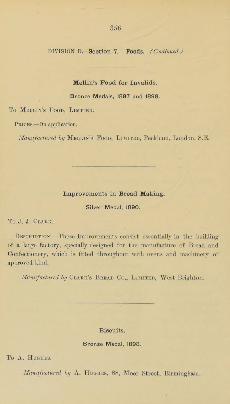 Mellin’s Food for Invalids. Bronze Medals, 1897 and 1898. To Mei-mn’s Food, Limited. Prices.—On application. Manufactured hif Mellin’s Food, Limited, Peckhain, London, S.E. Improvements in Bread Making. Silver Medal, 1890. To ,T. J. Claiuc. JJesckiption.—These improvements consist essentially in the building of a large factory, specially designed for the manufacture of Bread and Confectionery, which is fitted throughout with ovens and machinery of approved kind. Manufactured I>;i Cdark's Bread Co., Limited, West Brighton. Biscuits. Bronze Medal, 1898. To A. Hughes. Manufactured luj A. Hughes, 88, Moor Street, Birmingham.