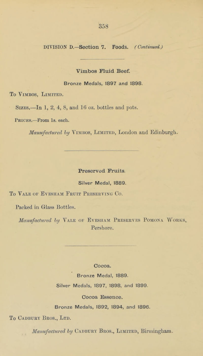 DIVISION D.—Section 7. Foods. (Continued.) Vimbos Fluid Beef. Bronze Medals, 1897 and 1898. To Vi.MBOs, Limited. Sizes.—In 1, 2, 4, 8, and 16 oz. bottles and pots. Prices.—From Is. each. Manufactured by A'imiios, Limited, London and Edinburgh. Preserved Fruits. Silver Medal, 1889. To Vale of Evesham Fruit Presertixg Co. Packed in Glass Bottles. Manufactured by Aale of Evesham Preserves Pomona Works,. Pershore. Cocoa. Bronze Medal, 1889. Silver Medals, 1897, 1898, and 1899. Cocoa Essence. Bronze Medals, 1892, 1894, and 1896. To Cadbury Bros., Ltd. Manufactured by Cadbury Bros., Limited, Biruiingham.