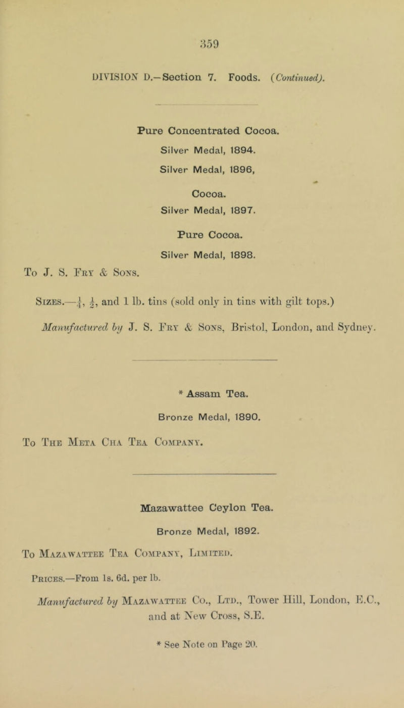 ;i59 DIVISION D.—Section 7. Foods. {Continued). Pure Concentrated Cocoa. Silver Medal, 1894. Silver Medal, 1896, Cocoa. Silver Medal, 1897. Pure Cocoa. Silver Medal, 1898. To J. S. Fry & Sons. Sizes.—and 1 lb. tins (.sold only in tins with gilt tops.) Manufactured by J. S. Fry & Sons, Bristol, London, and Sydney. * Assam Tea. Bronze Medal, 1890. To The Meta Cha Tea Company. Mazawattee Ceylon Tea. Bronze Medal, 1892. To Mazawattee Tea Company, Limited. Prices.—From Is. 6d. per lb. Mamifactured by Mazaavattee Co., Ltd,, Tower Hill, London, F.C., and at New Cross, S.E.